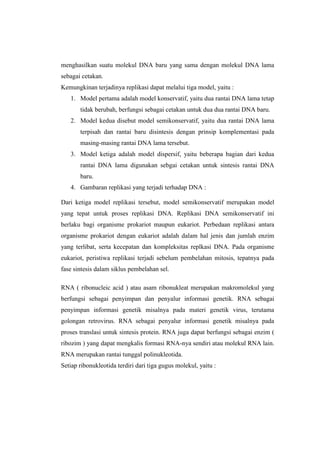 menghasilkan suatu molekul DNA baru yang sama dengan molekul DNA lama
sebagai cetakan.
Kemungkinan terjadinya replikasi dapat melalui tiga model, yaitu :
1. Model pertama adalah model konservatif, yaitu dua rantai DNA lama tetap
tidak berubah, berfungsi sebagai cetakan untuk dua dua rantai DNA baru.
2. Model kedua disebut model semikonservatif, yaitu dua rantai DNA lama
terpisah dan rantai baru disintesis dengan prinsip komplementasi pada
masing-masing rantai DNA lama tersebut.
3. Model ketiga adalah model dispersif, yaitu beberapa bagian dari kedua
rantai DNA lama digunakan sebgai cetakan untuk sintesis rantai DNA
baru.
4. Gambaran replikasi yang terjadi terhadap DNA :
Dari ketiga model replikasi tersebut, model semikonservatif merupakan model
yang tepat untuk proses replikasi DNA. Replikasi DNA semikonservatif ini
berlaku bagi organisme prokariot maupun eukariot. Perbedaan replikasi antara
organisme prokariot dengan eukariot adalah dalam hal jenis dan jumlah enzim
yang terlibat, serta kecepatan dan kompleksitas replkasi DNA. Pada organisme
eukariot, peristiwa replikasi terjadi sebelum pembelahan mitosis, tepatnya pada
fase sintesis dalam siklus pembelahan sel.
RNA ( ribonucleic acid ) atau asam ribonukleat merupakan makromolekul yang
berfungsi sebagai penyimpan dan penyalur informasi genetik. RNA sebagai
penyimpan informasi genetik misalnya pada materi genetik virus, terutama
golongan retrovirus. RNA sebagai penyalur informasi genetik misalnya pada
proses translasi untuk sintesis protein. RNA juga dapat berfungsi sebagai enzim (
ribozim ) yang dapat mengkalis formasi RNA-nya sendiri atau molekul RNA lain.
RNA merupakan rantai tunggal polinukleotida.
Setiap ribonukleotida terdiri dari tiga gugus molekul, yaitu :
 