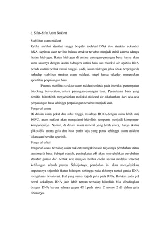 d. Sifat-Sifat Asam Nukleat
Stabilitas asam nukleat
Ketika melihat struktur tangga berpilin molekul DNA atau struktur sekunder
RNA, sepintas akan terlihat bahwa struktur tersebut menjadi stabil karena adanya
ikatan hidrogen. Ikatan hidrogen di antara pasangan-pasangan basa hanya akan
sama kuatnya dengan ikatan hidrogen antara basa dan molekul air apabila DNA
berada dalam bentuk rantai tunggal. Jadi, ikatan hidrogen jelas tidak berpengaruh
terhadap stabilitas struktur asam nukleat, tetapi hanya sekedar menentukan
spesifitas perpasangan basa.
Penentu stabilitas struktur asam nukleat terletak pada interaksi penempatan
(stacking interactions) antara pasangan-pasangan basa. Permukaan basa yang
bersifat hidrofobik menyebabkan molekul-molekul air dikeluarkan dari sela-sela
perpasangan basa sehingga perpasangan tersebut menjadi kuat.
Pengaruh asam
Di dalam asam pekat dan suhu tinggi, misalnya HClO4 dengan suhu lebih dari
100ºC, asam nukleat akan mengalami hidrolisis sempurna menjadi komponen-
komponennya. Namun, di dalam asam mineral yang lebih encer, hanya ikatan
glikosidik antara gula dan basa purin saja yang putus sehingga asam nukleat
dikatakan bersifat apurinik.
Pengaruh alkali
Pengaruh alkali terhadap asam nukleat mengakibatkan terjadinya perubahan status
tautomerik basa. Sebagai contoh, peningkatan pH akan menyebabkan perubahan
struktur guanin dari bentuk keto menjadi bentuk enolat karena molekul tersebut
kehilangan sebuah proton. Selanjutnya, perubahan ini akan menyebabkan
terputusnya sejumlah ikatan hidrogen sehingga pada akhirnya rantai ganda DNA
mengalami denaturasi. Hal yang sama terjadi pula pada RNA. Bahkan pada pH
netral sekalipun, RNA jauh lebih rentan terhadap hidrolisis bila dibadingkan
dengan DNA karena adanya gugus OH pada atom C nomor 2 di dalam gula
ribosanya.
 