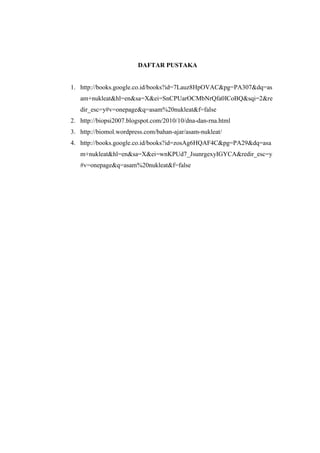 DAFTAR PUSTAKA
1. http://books.google.co.id/books?id=7Lauz8HpOVAC&pg=PA307&dq=as
am+nukleat&hl=en&sa=X&ei=SnCPUarOCMbNrQfa0ICoBQ&sqi=2&re
dir_esc=y#v=onepage&q=asam%20nukleat&f=false
2. http://biopsi2007.blogspot.com/2010/10/dna-dan-rna.html
3. http://biomol.wordpress.com/bahan-ajar/asam-nukleat/
4. http://books.google.co.id/books?id=zosAg6HQAF4C&pg=PA29&dq=asa
m+nukleat&hl=en&sa=X&ei=wnKPUd7_JsunrgexyIGYCA&redir_esc=y
#v=onepage&q=asam%20nukleat&f=false
 