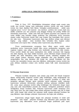 ASPEK LEGAL DOKUMENTASI KEPERAWATAN
I. Pendahuluan
A. Definisi
Potter & Perry, 1997, Mendefinisikan dokumentasi sebagai segala sesuatu yang
tertulis atau tercetak tentang suatu pelaksanaan peristiwa tertentu atau suatu keadaan
tertentu dan dapat dijadikan bukti hukum. Sedangkan pendokumentasian adalah suatu
rangkaian proses “action” dari mencatat atau merekam peristiwa dari sesuatu objek atau
aktifitas pemberian jasa atau pelayanan yang dianggap berharga dan penting. Definisi dari
dokumentasi keperawatan adalah suatu bukti dari kegiatan pencatatan atau pelaporan dari
semua aktifitas yang berkaitan dengan pemberian atau pelaksanaan proses perawatan
ataupun asuhan keperawatan kepada klien yang berguna bagi kepentingan klien, perawat
dan mitra kerja. Dokumentasi keperawatan dapat juga diartikan sebagai suatu informasi
lengkap yang meliputi status kesehatan klien, kebutuhan klien, kegiatan asuhan
keperawatan serta respons klien terhadap asuhan keperawatan yang diterimanya.
Proses pendokumentasian seyogyanya harus dibuat segera setelah selesai
memberikan proses keperawatan kepada klien, proses pembuatannya merupakan suatu
rangkaian kegiatan yang saling berkaitan serta membentuk sirkulus yang tidak terputus.
Proses tersebut dimulai dari upaya mendapatkan data melalui wawancara baik langsung
atau tidak langsung, atau dapat melalui kwesioner, proses diteruskan dengan mencatat dan
memilah data untuk dimasukkan dalam kelompok tertentu, selanjutnya menginput data
sesuai dengan jenisnya, diteruskan dengan menganalisa data yang diperlukan dengan
memperhatikan data yang ditemukan oleh kolega lain, menarik kesimpulan dari data
tersebut dan menentukan rencana yang akan dilakukan, melaksanakan rencana tersebut dan
pada akhirnya melakukan evaluasi serta membuat umpan balik untuk menyempurnakan
hasil.
B. Pelayanan Keperawatan
Pelayanan kesehatan merupakan suatu tatanan yang terdiri dari banyak komponen
dimana masing-masing komponen tersebut saling berhubungan, saling mempengaruhi dan
dilakukan untuk mencapai suatu tujuan. Upaya pelayanan kesehatan di rumah sakit
merupakan gabungan berbagai upaya pelayanan seperti pelayanan medik, pelayanan
keperawatan, pelayanan laboratorium, pelayanan radiologi, pelayanan rehabilitasi medik
dsb, semua upaya pelayanan tersebut saling berhubungan dan berinteraksi dengan tujuan
yang sama yaitu menyembuhkan penyakit atau kelainan, meringankan penderitaan ataupun
meningkatkan derajat kesehatan klien. Pelayanan keperawatan sendiri mempunyai porsi
yang cukup besar dan amat penting dalam tatanan pelayanan kesehatan yang ada di rumah
sakit, sebab hampir tidak pernah ada pelayanan medik ataupun pelayanan kesehatan lain
yang dilakukan tanpa dukungan pelayanan keperawatan dan begitu pula sebaliknya.
Keperawatan sebagai bagian integral dari pelayanan kesehatan di rumah sakit
merupakan suatu bentuk pelayanan kesehatan yang didasarkan pada penerapan ilmu
keperawatan yang dilaksanakan secara profesional dengan pendekatan pada aspek
 