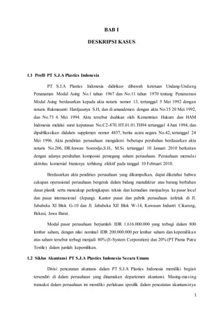 1
BAB I
DESKRIPSI KASUS
1.1 Profil PT S.J.A Plastics Indonesia
PT S.J.A Plastics Indonesia didirikan dibawah ketetuan Undang-Undang
Penanaman Modal Asing No.1 tahun 1967 dan No.11 tahun 1970 tentang Penanaman
Modal Asing berdasarkan kepada akta notaris nomor 13, tertanggal 5 Mei 1992 dengan
notaris Rukmasanti Hardjasatya S.H, dan di amandemen dengan akta No.15 20 Mei 1992,
dan No.73 6 Mei 1994. Akta tersebut dsahkan oleh Kementrian Hukum dan HAM
Indonesia melalui surat keputusan No.C2-870. HT.01.01.TH94 tertanggal 4 Juni 1994, dan
dipublikasikan didalam supplemen nomor 4837, berita acara negara No.42, tertanggal 24
Mei 1996. Akta pendirian perusahaan mengalami beberapa perubahan berdasarkan akta
notaris No.206, DR.Irawan Soerodjo,S.H., M.Si. tertanggal 10 Januari 2010 berkaitan
dengan adanya perubahan komposisi pemegang saham perusahaan. Perusahaan memulai
aktivitas komersial bisnisnya terhitung efektif pada tanggal 10 Februari 2010.
Berdasarkan akta pendirian perusahaan yang dikumpulkan, dapat diketahui bahwa
cakupan operasional perusahaan bergerak dalam bidang manufaktur atas barang berbahan
dasar plastik serta mencakup perlengkapan teknis dan kemudian menjualnya ke pasar local
dan pasar internasional (Jepang). Kantor pusat dan pabrik perusahaan terletak di Jl.
Jababeka XI Blok G-10 dan Jl. Jababeka XII Blok W-14, Kawasan Industri Cikarang,
Bekasi, Jawa Barat.
Modal pasar perusahaan berjumlah IDR 1.616.000.000 yang terbagi dalam 800
lembar saham, dengan nilai nominal IDR 200.000.000 per lembar saham dan kepemilikan
atas saham tersebut terbagi menjadi 80% (E-System Corporation) dan 20% (PT Pisma Putra
Textile) dalam jumlah kepemilikan.
1.2 Siklus Akuntansi PT S.J.A Plastics Indonesia Secara Umum
Divisi pencatatan akuntans dalam PT S.J.A Plastics Indonesia memiliki begian
tersendiri di dalam perusahaan yang dinamakan departemen akuntansi. Masing-masing
transaksi dalam perusahaan ini memiliki perlakuan spesifik dalam pencatatan akuntansinya
 