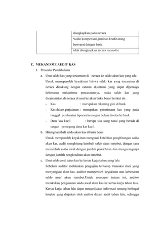 diungkapkan pada neraca
•saldo kompensasi,jaminan kredit,utang
bersyarat dengan bank
telah diungkapkan secara memadai

C. MEKANISME AUDIT KAS
1. Prosedur Pendahuluan
a. Usut saldo kas yang tercantum di neraca ke saldo akun kas yang ada
Untuk memeperoleh keyakinan bahwa saldo kas yang tercantum di
neraca didukung dengan catatan akuntansi yang dapat dipercaya
kebenaran

mekanisme

pencatatannya,

maka

saldo

kas

yang

dicantumkan di neraca di usut ke akun buku besar berikut ini:
-

Kas

: merupakan rekening giro di bank

-

Kas dalam perjalanan : merupakan penerimaan kas yang pada
tanggal pembuatan laporan keuangan belum disetor ke bank

-

Dana kas kecil

: berupa sisa uang tunai yang berada di

tangan pemegang dana kas kecil.
b. Hitung kembali saldo akun kas dibuku besar
Untuk memperoleh keyakinan mengenai ketelitian penghitungan saldo
akun kas, audit menghitung kembali saldo akun tersebut, dengan cara
menambah saldo awal dengan jumlah pendebitan dan menguranginya
dengan jumlah pengkreditan akun tersebut.
c. Usut saldo awal akun kas ke kertas kerja tahun yang lalu
Sebelum auditor melakukan pengujian terhadap transaksi rinci yang
menyangkut akun kas, auditor memperoleh keyakinan atas kebenaran
saldo awal akun tersebut.Untuk mencapai tujuan ini, auditor
melakukan pengusutan saldo awal akun kas ke kertas kerja tahun lalu.
Kertas kerja tahun lalu dapat menyediakan informasi tentang berbagai
koreksi yang diajukan oleh auditor dalam audit tahun lalu, sehingga

 