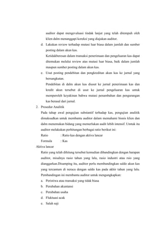 auditor dapat mengevaluasi tindak lanjut yang telah ditempuh oleh
klien dalm menanggapi koreksi yang diajukan auditor.
d. Lakukan review terhadap mutasi luar biasa dalam jumlah dan sumber
posting dalam akun kas.
Ketidakberesan dalam transaksi penerimaan dan pengeluaran kas dapat
ditemukan melalui review atas mutasi luar biasa, baik dalam jumlah
maupun sumber posting dalam akun kas.
e. Usut posting pendebitan dan pengkreditan akun kas ke jurnal yang
bersangkutan.
Pendebitan di dalm akun kas diusut ke jurnal penerimaan kas dan
kredit akun tersebut di usut ke jurnal pengeluaran kas untuk
memperoleh keyakinan bahwa mutasi penambahan dan pengurangan
kas berasal dari jurnal.
2. Prosedur Analitik
Pada tahap awal pengujian substantif terhadap kas, pengujian analitik
dimaksudkan untuk membantu auditor dalam memahami bisnis klien dan
dalm menemukan bidang yang memerlukan audit lebih intensif. Umtuk itu
auditor melakukan perhitungan berbagai ratio berikut ini:
Ratio

: Ratio kas dengan aktiva lancar

Formula

: Kas

Aktiva lancar
Ratio yang telah dihitung tersebut kemudian dibandingkan dengan harapan
auditor, misalnya rasio tahun yang lalu, rasio industri atau rsio yang
dianggarkan.Disamping itu, auditor perlu membandingkan saldo akun kas
yang tercantum di neraca dengan saldo kas pada akhir tahun yang lalu.
Pembandingan ini membantu auditor untuk mengungkapkan:
a. Peristiwa atau transaksi yang tidak biasa
b. Perubahan akuntansi
c. Perubahan usaha
d. Fluktuasi acak
e. Salah saji

 