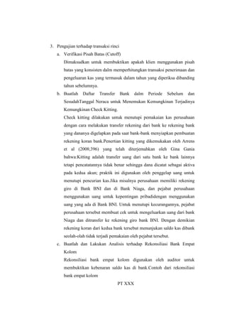 3. Pengujian terhadap transaksi rinci
a. Verifikasi Pisah Batas (Cutoff)
Dimaksudkan untuk membuktikan apakah klien menggunakan pisah
batas yang konsisten dalm memperhitungkan transaksi penerimaan dan
pengeluaran kas yang termasuk dalam tahun yang diperiksa dibanding
tahun sebelumnya.
b. Buatlah

Daftar

Transfer

Bank

dalm

Periode

Sebelum

dan

SesudahTanggal Neraca untuk Menemukan Kemungkinan Terjadinya
Kemungkinan Check Kitting.
Check kitting dilakukan untuk menutupi pemakaian kas perusahaan
dengan cara melakukan transfer rekening dari bank ke rekening bank
yang dananya digelapkan pada saat bank-bank menyiapkan pembuatan
rekening koran bank.Penertian kitting yang dikemukakan oleh Arrens
et al (2008;396) yang telah diterjemahkan oleh Gina Gania
bahwa:Kitting adalah transfer uang dari satu bank ke bank lainnya
tetapi pencatatannya tidak benar sehingga dana dicatat sebagai aktiva
pada kedua akun; praktik ini digunakan oleh penggelap uang untuk
menutupi pencurian kas.Jika misalnya perusahaan memiliki rekening
giro di Bank BNI dan di Bank Niaga, dan pejabat perusahaan
menggunakan uang untuk kepentingan pribadidengan menggunakan
uang yang ada di Bank BNI. Untuk menutupi kecurangannya, pejabat
perusahaan tersebut membuat cek untuk mengeluarkan uang dari bank
Niaga dan ditransfer ke rekening giro bank BNI. Dengan demikian
rekening koran dari kedua bank tersebut menunjukan saldo kas dibank
seolah-olah tidak terjadi pemakaian oleh pejabat tersebut.
c. Buatlah dan Lakukan Analisis terhadap Rekonsiliasi Bank Empat
Kolom
Rekonsiliasi bank empat kolom digunakan oleh auditor untuk
membuktikan kebenaran saldo kas di bank.Contoh dari rekonsiliasi
bank empat kolom
PT XXX

 