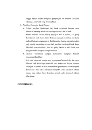 tanggal neraca, auditor mengusut penguangan cek tersebut ke dalam
rekening koran bank yang diterima klien.
5. Verifikasi Penyajian Kas di Neraca
a. Periksa jawaban konfirmasi dari bank mengenai batasan yang
dikenakan terhadap pemakian rekening tertentu klien di bank.
Seperti tersebut dalam prinsip penyajian kas di neraca, kas yang
disimpan di bank hanya dapat disajikan sebagai unsur kas jika tidak
terdapat batasan penggunaanya dari bank atau batasan yang dikenakan
oleh kontrak perjanjian tertentu.Dari jawaban konfirmasi bank dapat
diketahui batasan-batasan, jika ada yang dikenakan oleh bank atas
penggunaan rekening-rekening bank klien.
b. Lakukan

wawancara

dengan

manajemen

mengenai

batasan

penggunaan kas klien.
Informasi mengenai batasan atas penggunaan berbagai dan kas yang
dibentuk oleh klien dapat diperoleh dari wawancara dengan manajer
keuangan. Informasi ini akan menentukan apakah suatu unsur disajikan
dalm kasus atau harus dipisahkan tersendiri dalm kelompok aktiva
lancar, atau bahkan harus disajikan terpisah dalm kelompok aktiva
tidak lancar.

CONTOH KASUS

 