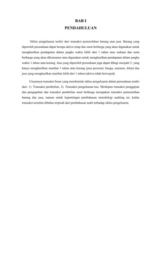 BAB I
                                  PENDAHULUAN


      Siklus pengeluaran terdiri dari transaksi pemerolehan barang atau jasa. Barang yang
diperoleh perusahaan dapat berupa aktiva tetap dan surat berharga yang akan digunakan untuk
menghasilkan pendapatan dalam jangka waktu lebih dari 1 tahun atau sediaan dan surat
berharga yang akan dikonsumsi atau digunakan untuk menghasilkan pendapatan dalam jangka
waktu 1 tahun atau kurang. Jasa yang diperoleh perusahaan juga dapat dibagi menjadi 2: yang
hanya menghasilkan manfaat 1 tahun atau kurang (jasa personel, bunga, asuransi, iklan) dan
jasa yang menghasilkan manfaat lebih dari 1 tahun (aktiva tidak berwujud).

     Umumnya transaksi besar yang membentuk siklus pengeluaran dalam perusahaan terdiri
dari: 1). Transaksi pembelian, 2). Transaksi pengeluaran kas. Meskipun transaksi penggajian
dan pengupahan dan transaksi pembelian surat berharga merupakan transaksi pemerolehan
barang dan jasa, namun untuk kepentingan pembahasan metodologi auditing ini, kedua
transaksi tersebut dibahas terpisah dari pembahasan audit terhadap siklus pengeluaran.
 