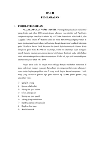 BAB II
                                 PEMBAHASAN


1.   PROFIL PERUSAHAAN
           PD. ADI ANUGRAH “FOOD INDUSTRY” merupakan perusahaan manufaktur
     yang dirintis pada tahun 1991 sampai dengan sekarang, yang dimiliki oleh Pak Ponira
     dengan mempunyai modal awal sebesar Rp 35.000.000. Perusahaan ini terletak di jalan
     Anggrek Merah. Setelah 6Th berjalan usaha ini mulai berkembang dengan pesatnya di
     dunia perdagangan home industry di berbagai daerah-daerah yang berada di Indonesia,
     yaitu Pekanbaru, Batam, Balai, Karimun, dan banyak lagi daerah-daerah lainnya. Selain
     menguasai pasar Riau, KEPRI dan sekitarnya, usaha ini sebenarnya ingin menjejaki
     daerah Sumatra maupun Jawa, namun karena keterbatasan distribusi, usaha ini terhalang
     untuk memasarkan produknya ke daerah tersebut. Usaha ini juga telah memasuki pasar
     internasional pada tahun 1997-1998.

           Pangsa pasar usaha ini sangat pesat sehingga banyak melakukan pemasaran di
     pasar tradisional maupun swalayan. Perusahaan ini mempunyai karyawan sebanyak 6
     orang untuk bagian pengolahan, dan 2 orang untuk bagian kantor/manajemen. Untuk
     harga yang dikenakan per-ons nya yaitu sebesar Rp 35.000, produk-produk yang
     dihasilkan yaitu:

      Kerupuk sotong
      Sotong gula lembut
      Sotong non gula lembut
      Soton gula spesial
      Sotong non gula spesial
      Sotong giling sambal saus
      Dendeng kepala sotong masak
      Dendeng ikan lome
      Ikan bilis masak
 