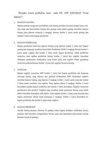 Prosedur sistem pembelian tunai             pada PD. ADI ANUGRAH “Food
Industry”:

1.   BAGIAN GUDANG
     Bagian gudang mengecek ketersediaan stok barang produksi bersama dengan kartu stok.
     Jika tidak ada ketersediaan barang dari gudang maka pihak gudang membuat laporan
     barang yang dipesan sebanyak 2 rangkap, dimana lembar 1 (satu) untuk gudang dan
     lembar 2 (dua) untuk bagian pembelian.


2.   BAGIAN PEMBELIAN
     Bagian pembelian menerima laporan barang yang dipesan lembar 2 (dua) dari bagian
     gudang dan langsung membuat Surat Order Pembelian (SOP) 2 rangkap, dimana lembar 1
     (satu) untuk supplier dan lembar 2 (dua) untuk bagian pembelian. Pihak pembelian
     menerima nota tagihan pembelian barang lembar 1 (satu) dari supplier kemudian
     dilakukan pembayaran berdasarkan yang tertera pada nota tagihan. Pihak pembelian
     menerima tanda pelunasan lembar 1 (satu) dari supplier bersama barang.


3.   SUPPLIER
     Bagian supplier menerima SOP lembar 1 (satu) dari bagian pembelian dan langsung
     mencatat barang yang dipesan dari pembeli berdasarkan SOP. Kemudian supplier
     membuat laporan barang yang dipesan 2 rangkap, lembar 1 (satu) untuk arsip dan lembar
     2 (dua) untuk membuat nota tagihan. Nota tagihan dibuat 2 rangkap, lembar 1 (satu)
     diserahkan kepada bagian pembelian dan lembar 2 (dua) diarsipkan. Supplier menerima
     pembayaran dari pembeli. Supplier juga membuat tanda pelunasan barang yang sudah
     dibeli kemudian diarsipkan oleh suplier. Nota tagihan lembar 1 (satu) yang diterima dari
     bagian pembelian, dibuat tanda pelunasan 2 rangkap, lembar 1 (satu) diserahkan ke
     bagian pembelian dan lembar 2 (dua) untuk supplier.


4.   BAGIAN PRODUKSI
     Setelah barang pesanan diterima di gudang maka bagian produksi melakukan proses
     produksi dan kemudian menghasilkan barang yang siap dipasarkan (penerimaan barang
     pesanan terjadi di gudang).
 
