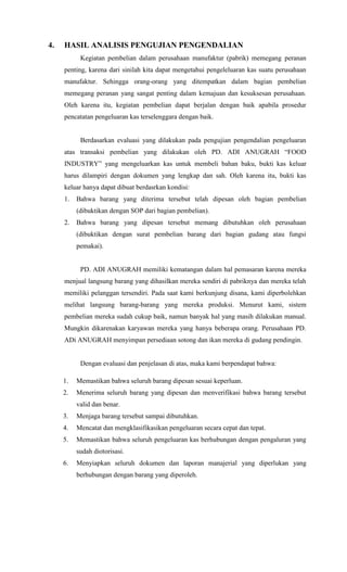 4.   HASIL ANALISIS PENGUJIAN PENGENDALIAN
           Kegiatan pembelian dalam perusahaan manufaktur (pabrik) memegang peranan
     penting, karena dari sinilah kita dapat mengetahui pengeleluaran kas suatu perusahaan
     manufaktur. Sehingga orang-orang yang ditempatkan dalam bagian pembelian
     memegang peranan yang sangat penting dalam kemajuan dan kesuksesan perusahaan.
     Oleh karena itu, kegiatan pembelian dapat berjalan dengan baik apabila prosedur
     pencatatan pengeluaran kas terselenggara dengan baik.


           Berdasarkan evaluasi yang dilakukan pada pengujian pengendalian pengeluaran
     atas transaksi pembelian yang dilakukan oleh PD. ADI ANUGRAH “FOOD
     INDUSTRY” yang mengeluarkan kas untuk membeli bahan baku, bukti kas keluar
     harus dilampiri dengan dokumen yang lengkap dan sah. Oleh karena itu, bukti kas
     keluar hanya dapat dibuat berdasrkan kondisi:
     1.   Bahwa barang yang diterima tersebut telah dipesan oleh bagian pembelian
          (dibuktikan dengan SOP dari bagian pembelian).
     2.   Bahwa barang yang dipesan tersebut memang dibutuhkan oleh perusahaan
          (dibuktikan dengan surat pembelian barang dari bagian gudang atau fungsi
          pemakai).


           PD. ADI ANUGRAH memiliki kematangan dalam hal pemasaran karena mereka
     menjual langsung barang yang dihasilkan mereka sendiri di pabriknya dan mereka telah
     memiliki pelanggan tersendiri. Pada saat kami berkunjung disana, kami diperbolehkan
     melihat langsung barang-barang yang mereka produksi. Menurut kami, sistem
     pembelian mereka sudah cukup baik, namun banyak hal yang masih dilakukan manual.
     Mungkin dikarenakan karyawan mereka yang hanya beberapa orang. Perusahaan PD.
     ADi ANUGRAH menyimpan persediaan sotong dan ikan mereka di gudang pendingin.


           Dengan evaluasi dan penjelasan di atas, maka kami berpendapat bahwa:

     1.   Memastikan bahwa seluruh barang dipesan sesuai keperluan.
     2.   Menerima seluruh barang yang dipesan dan menverifikasi bahwa barang tersebut
          valid dan benar.
     3.   Menjaga barang tersebut sampai dibutuhkan.
     4.   Mencatat dan mengklasifikasikan pengeluaran secara cepat dan tepat.
     5.   Memastikan bahwa seluruh pengeluaran kas berhubungan dengan pengaluran yang
          sudah diotorisasi.
     6.   Menyiapkan seluruh dokumen dan laporan manajerial yang diperlukan yang
          berhubungan dengan barang yang diperoleh.
 