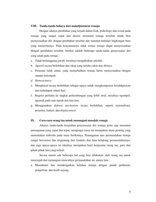 VIII. Tanda-tanda bahaya dari maladjustment remaja
         Dengan adanya perubahan yang terjadi dalam fisik, psikologis dan sosial pada
remaja yang sangat cepat dan drastis menuntut remaja tersebut untuk bisa
menyesuaikan diri dengan perubahan tersebut dan tuntutan-tuntutan lingkungan baru
yang menyertainya. Pada kenyataannya tidak semua remaja dapat menyesuaikan
dengan perubahan tersebut, berikut adalah beberapa tanda-tanda penyesuaian diri
yang salah pada remaja :
a. Tidak bertanggung jawab, misalnya mengabaikan sekolah.
b. Agresif secara berlebihan dan sikap yang tertalu yakin atas dirinya.
c. Perasaan tidak aman, yang menyebabkan remaja harus menyesuaikan dengan
      standar kelompok.
d. Homesickness
e. Menghayal secara berlebihan sebagai upaya untuk mengkompensir ketidakpuasan
      dari kehidupan sehari-hari.
f. Regresi perilaku ke tingkat perkembangan yang lebih awal, misalnya ngompol,
      ngamuk pada saat marah dan lain-lain.
g. Menggunakan defense mechanism secara berlebihan, seperti rasionalisasi,
      proyeksi, fantasi, dan displacement.


IX.      Cara-cara orang tua untuk menangani masalah remaja
         Adanya tanda-tanda kesalahan penyesuaian diri remaja tentu saja menuntut
penanganan yang cepat dan tepat, mengingat masa ini merupakan masa penting yang
menentukan individu pada masa berikutnya. Penanganan atas permasalahan remaja
sangat bervariasi dan tergantung dari konteks dan latar belakang permasalahannya,
dan juga upaya-upaya ini idealnya merupakan hasil kerjasama orang tua, guru dan
pihak-pihak lain yang terkait.
         Secara umum ada beberapa hal yang bisa dilakukan oleh orang tua untuk
mencegah dan menangani munculnya permasalahan ini, antara lain :
a. Memahami dan mendengarkan keluhan remaja dengan penuh perhatian,
      pengertian dan kasih sayang.




                                                                                   9
 