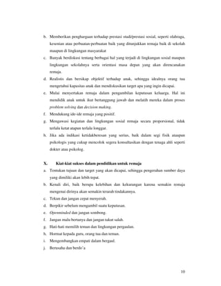 b. Memberikan penghargaan terhadap prestasi studi/prestasi sosial, seperti olahraga,
     kesenian atau perbuatan-perbuatan baik yang ditunjukkan remaja baik di sekolah
     maupun di lingkungan masyarakat
c. Banyak berdiskusi tentang berbagai hal yang terjadi di lingkungan sosial maupun
     lingkungan sekolahnya serta orientasi masa depan yang akan direncanakan
     remaja.
d. Realistis dan bersikap objektif terhadap anak, sehingga idealnya orang tua
     mengetahui kapasitas anak dan mendiskusikan target apa yang ingin dicapai.
e. Mulai menyertakan remaja dalam pengambilan keputusan keluarga. Hal ini
     mendidik anak untuk ikut bertanggung jawab dan melatih mereka dalam proses
     problem solving dan decision making.
f. Mendukung ide-ide remaja yang positif.
g. Mengawasi kegiatan dan lingkungan sosial remaja secara proporsional, tidak
     terlalu ketat atapun terlalu longgar.
h. Jika ada indikasi ketidakberesan yang serius, baik dalam segi fisik ataupun
     psikologis yang cukup mencolok segera konsultasikan dengan tenaga ahli seperti
     dokter atau psikolog.


X.      Kiat-kiat sukses dalam pendidikan untuk remaja
a. Tentukan tujuan dan target yang akan dicapai, sehingga pengerahan sumber daya
     yang dimiliki akan lebih tepat.
b. Kenali diri, baik berupa kelebihan dan kekurangan karena semakin remaja
     mengenai dirinya akan semakin terarah tindakannya.
c. Tekun dan jangan cepat menyerah.
d. Berpikir sebelum mengambil suatu keputusan.
e. Openminded dan jangan sombong.
f. Jangan malu bertanya dan jangan takut salah.
g. Hati-hati memilih teman dan lingkungan pergaulan.
h. Hormat kepada guru, orang tua dan teman.
i. Mengembangkan empati dalam bergaul.
j. Berusaha dan berdo’a




                                                                                  10
 