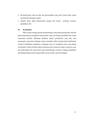 k. Bicaralah pada orang tua jika ada permasalahan yang sulit, karena tidak semua
      masalah bisa ditangani sendiri.
l. Apabila perlu, dapat berkonsultasi dengan ahli (misal : psikolog, konselor
      pendidikan, dll)


XI.      Kesimpulan
         Masa remaja sebagai periode perkembangan yang paling penting bagi individu
pada kenyataannya merupakan suatu periode yang sarat dengan perubahan dan rentan
munculnya masalah. Meskipun demikian adanya pemahaman yang baik serta
penanganan yang tepat terhadap remaja merupakan faktor penting bagi keberhasilan
remaja di kehidupan selanjutnya, mengingat masa ini merupakan masa yang paling
menentukan. Selain itu perlu adanya kerjasama dari remaja itu sendiri, orang tua, guru
dan pihak-pihak lain yang terkait agar perkembangan remaja di bidang pendidikan
dan bidang-bidang lainnya dapat dilalui secara terarah, sehat dan bahagia.




                                                                                   11
 