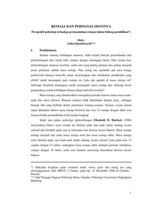 REMAJA DAN PERMASALAHANNYA
Perspektif psikologi terhadap permasalahan remaja dalam bidang pendidikan*)

                                      Oleh :
                              Aulia Iskandarsyah**)

I.     Pendahuluan.
       Selama rentang kehidupan manusia, telah terjadi banyak pertumbuhan dan
perkembangan dari mulai lahir sampai dengan meninggal dunia. Dari semua fase
perkembangan manusia tersebut, salah satu yang paling penting dan paling menjadi
pusat perhatian adalah masa remaja. Para orang tua, pendidik dan para tenaga
profesional lainnya mencoba untuk menerangkan dan melakukan pendekatan yang
efektif untuk menangani para remaja ini. Lalu ada apakah di masa remaja ini?
Seberapa besarkah pentingnya untuk menangani masa remaja dan seberapa besar
pengaruhnya untuk kehidupan dimasa depan individu tersebut?
       Masa remaja yang dimaksudkan merupakan periode transisi antara masa anak-
anak dan masa dewasa. Batasan usianya tidak ditentukan dengan jelas, sehingga
banyak ahli yang berbeda dalam penentuan rentang usianya. Namun, secara umum
dapat dikatakan bahwa masa remaja berawal dari usia 12 sampai dengan akhir usia
belasan ketika pertumbuhan fisik hampir lengkap.
       Salah satu pakar psikologi perkembangan Elizabeth B. Hurlock (1980)
menyatakan bahwa masa remaja ini dimulai pada saat anak mulai matang secara
seksual dan berakhir pada saat ia mencapai usia dewasa secara hukum. Masa remaja
terbagi menjadi dua yaitu masa remaja awal dan masa remaja akhir. Masa remaja
awal dimulai pada saat anak-anak mulai matang secara seksual yaitu pada usia 13
sampai dengan 17 tahun, sedangkan masa remaja akhir meliputi periode setelahnya
sampai dengan 18 tahun, yaitu usia dimana seseorang dinyatakan dewasa secara
hukum.



*) Makalah disajikan pada ceramah untuk siswa, guru dan orang tua yang
diselenggarakan oleh SMUN 1 Cianjur, pada tgl. 15 Desember 2006 di Cibodas -
Puncak.
**) Staf Pengajar Bagian Psikologi Klinis Fakultas Psikologi Universitas Padjadjaran
Bandung.



                                                                                  1
 