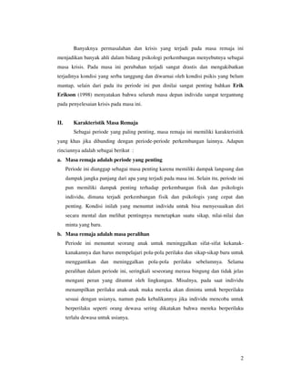 Banyaknya permasalahan dan krisis yang terjadi pada masa remaja ini
menjadikan banyak ahli dalam bidang psikologi perkembangan menyebutnya sebagai
masa krisis. Pada masa ini perubahan terjadi sangat drastis dan mengakibatkan
terjadinya kondisi yang serba tanggung dan diwarnai oleh kondisi psikis yang belum
mantap, selain dari pada itu periode ini pun dinilai sangat penting bahkan Erik
Erikson (1998) menyatakan bahwa seluruh masa depan individu sangat tergantung
pada penyelesaian krisis pada masa ini.


II.      Karakteristik Masa Remaja
         Sebagai periode yang paling penting, masa remaja ini memiliki karakterisitik
yang khas jika dibanding dengan periode-periode perkembangan lainnya. Adapun
rinciannya adalah sebagai berikut :
a. Masa remaja adalah periode yang penting
      Periode ini dianggap sebagai masa penting karena memiliki dampak langsung dan
      dampak jangka panjang dari apa yang terjadi pada masa ini. Selain itu, periode ini
      pun memiliki dampak penting terhadap perkembangan fisik dan psikologis
      individu, dimana terjadi perkembangan fisik dan psikologis yang cepat dan
      penting. Kondisi inilah yang menuntut individu untuk bisa menyesuaikan diri
      secara mental dan melihat pentingnya menetapkan suatu sikap, nilai-nilai dan
      minta yang baru.
b. Masa remaja adalah masa peralihan
      Periode ini menuntut seorang anak untuk meninggalkan sifat-sifat kekanak-
      kanakannya dan harus mempelajari pola-pola perilaku dan sikap-sikap baru untuk
      menggantikan dan meninggalkan pola-pola perilaku sebelumnya. Selama
      peralihan dalam periode ini, seringkali seseorang merasa bingung dan tidak jelas
      mengani peran yang dituntut oleh lingkungan. Misalnya, pada saat individu
      menampilkan perilaku anak-anak maka mereka akan diminta untuk berperilaku
      sesuai dengan usianya, namun pada kebalikannya jika individu mencoba untuk
      berperilaku seperti orang dewasa sering dikatakan bahwa mereka berperilaku
      terlalu dewasa untuk usianya.




                                                                                      2
 