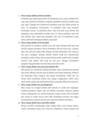 c. Masa remaja adalah periode perubahan
   Perubahan yang terjadi pada periode ini berlangsung secara cepat, peubahan fisik
   yang cepat membawa konsekuensi terjadinya perubahan sikap dan perilaku yang
   juga cepat. Terdapat lima karakteristik perubahan yang khas dalam periode ini
   yaitu, (1) peningkatan emosionalitas, (2) perubahan cepat yang menyertai
   kematangan seksual, (3) perubahan tubuh, minat dan peran yang dituntut oleh
   lingkungan yang menimbulkan masalah baru, (4) karena perubahan minat dan
   pola perilaku maka terjadi pula perubahan nilai, dan (5) kebanyakan remaja
   merasa ambivalent terhadap perubahan yang terjadi.
d. Masa remaja adalah usia bermasalah
   Pada periode ini membawa masalah yang sulit untuk ditangani baik bagi anak
   laki-laki maupun perempuan. Hal ini disebabkan oleh dua lasan yaitu : pertama,
   pada saat anak-anak paling tidak sebagian masalah diselesaikan oleh orang tua
   atau guru, sedangkan sekarang individu dituntut untuk bisa menyelesaikan
   masalahnya sendiri. Kedua, karena mereka dituntut untuk mandiri maka seringkali
   menolak untuk dibantu oleh orang tua atau guru, sehingga menimbulkan
   kegagalan-kegagalan dalam menyelesaikan persoalan tersebut.
e. Masa remaja adalah masa pencarian identitas diri
   Pada periode ini, konformitas terhadap kelompok sebaya memiliki peran penting
   bagi remaja. Mereka mencoba mencari identitas diri dengan berpakaian, berbicara
   dan berperilaku sebisa mungkin sama dengan kelompoknya. Salah satu cara
   remaja untuk meyakinkan dirinya yaitu dengan menggunakan simbol status,
   seperti mobil, pakaian dan benda-benda lainnya yang dapat dilihat oleh orang lain.
f. Masa remaja adalah usia yang ditakutkan
   Masa remaja ini seringkali ditakuti oleh individu itu sendiri dan lingkungan.
   Gambaran-gambaran negatif yang ada dibenak masyarakat mengenai perilaku
   remaja mempengaruhi cara mereka berinteraksi dengan remaja. Hal ini membuat
   para remaja itu sendiri merasa takut untuk menjalankan perannya dan enggan
   meminta bantuan orang tua atau pun guru untuk memecahkan masalahnya.
g. Masa remaja adalah masa yang tidak realistis
   Remaja memiliki kecenderungan untuk melihat hidup secara kurang realistis,
   mereka memandang dirinya dan orang lain sebagaimana mereka inginkan dan



                                                                                    3
 