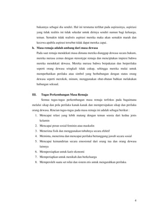 bukannya sebagai dia sendiri. Hal ini terutama terlihat pada aspirasinya, aspiriasi
       yang tidak realitis ini tidak sekedar untuk dirinya sendiri namun bagi keluarga,
       teman. Semakin tidak realistis aspirasi mereka maka akan semakin marah dan
       kecewa apabila aspirasi tersebut tidak dapat mereka capai.
h. Masa remaja adalah ambang dari masa dewasa
       Pada saat remaja mendekati masa dimana mereka dianggap dewasa secara hukum,
       mereka merasa cemas dengan stereotype remaja dan menciptakan impresi bahwa
       mereka mendekati dewasa. Mereka merasa bahwa berpakaian dan berperilaku
       seperti orang dewasa sringkali tidak cukup, sehingga mereka mulai untuk
       memperhatikan perilaku atau simbol yang berhubungan dengan status orang
       dewasa seperti merokok, minum, menggunakan obat-obatan bahkan melakukan
       hubungan seksual.


III.      Tugas Perkembangan Masa Remaja
          Semua tugas-tugas perkembangan masa remaja terfokus pada bagaimana
melalui sikap dan pola perilaku kanak-kanak dan mempersipakan sikap dan perilaku
orang dewasa. Rincian tugas-tugas pada masa remaja ini adalah sebagai berikut :
  1. Mencapai relasi yang lebih matang dengan teman seusia dari kedua jenis
         kelamin
  2. Mencapai peran sosial feminin atau maskulin
  3. Menerima fisik dan menggunakan tubuhnya secara efektif
  4. Meminta, menerima dan mencapai perilaku bertanggung jawab secara sosial
  5. Mencapai kemandirian secara emosional dari orang tua dan orang dewasa
         lainnya
  6. Mempersiapkan untuk karir ekonomi
  7. Memperiapkan untuk menikah dan berkeluarga
  8. Memperoleh suatu set nilai dan sistem etis untuk mengarahkan perilaku.




                                                                                        4
 
