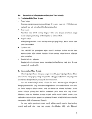 IV.      Perubahan-perubahan yang terjadi pada Masa Remaja
A. Perubahan Fisik Masa Remaja
      Tinggi badan
      Rata-rata anak perempuan mencapai tinggi dewasanya pada usia 17/18 tahun dan
      bagi anak laki-laki satu tahun lebih dari usia tersebut.
      Berat badan
      Perubahan berat tubuh seiring dengan waktu sama dengan perubahan tinggi
      badan, hanya saja sekarang lebih menyebar ke seluruh tubuh.
      Proporsi tubuh
      Berbagai bagian tubuh secara bertahap mencapai proporsinya. Misal: badan lebih
      lebar dan lebih kuat.
      Organ seksual
      Pada laki-laki dan perempuan organ seksual mencapai ukuran dewasa pada
      periode remaja akhir, namun fungsinya belum matang sampai dengan beberapa
      tahun kemudian
      Karakteristik sex sekunder
      Karakteristik sek sekunder utama mengalami perkembangan pada level dewasa
      pada periode remaja akhir.


B. Emosionalitas Masa Remaja
      Selain terjadi perubahan fisik yang sangat mencolok, juga terjadi perubahan dalam
emosionalitas remaja yang cukup mengemuka, sehingga ada beberapa hal yang dapat
disimpulkan dari perubahan pada aspek emosionalitas ini.
      Masa ini disebut sebagai masa “storm and stres”, dimana terjadi peningkatan
ketegangan emosional yang dihasilkan dari perubahan fisik dan hormonal. Pada masa
ini emosi seringkali sangat intens, tidak terkontrol dan nampak irrasional, secara
umum terdapat peningkatan perilaku emosional pada setiap usia yang dilalui.
Misalnya, pada usia 14 tahun, remaja menjadi mudah marah, mudah gembira, dan
meledak secara emosional, sedangkan pada usia 16 tahun terjadi kebalikannya mereka
mengatakan tidak terlalu merasa khawatir.
      Hal yang paling membuat remaja marah adalah apabila mereka diperlakukan
seperti anak-anak atau pada saat merasa diperlakukan tidak adil. Ekspresi



                                                                                     5
 
