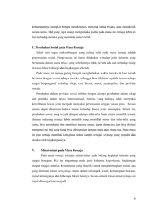 kemarahannya mungkin berupa mendongkol, menolak untuk bicara, atau mengkritik
secara keras. Hal yang juga cukup mengemuka yaittu pada masa ini remaja lebih iri
hati terhadap mereka yang memiliki materi lebih.


C. Perubahan Sosial pada Masa Remaja
     Salah satu tugas perkembangan yang paling sulit pada masa remaja adalah
penyesuaian sosial. Penyesuaian ini harus dilakukan terhadap jenis kelamin yang
berlainana dalam suatu relasi yang sebelumnya tidak pernah ada dan terhadap orang
dewasa diluar keluarga dan lingkungan sekolah.
     Pada masa ini remaja paling banyak menghabiskan waktu mereka di luar rumah
bersama dengan teman sebaya mereka, sehingga bisa difahami apabila teman sebaya
sangat berpengaruh terhadap sikap, cara bicara, minat, penampilan, dan perilaku
remaja.
     Perubahan dalam perilaku sosial terlihat dengan adanya perubahan dalam sikap
dan perilaku dalam relasi heteroseksual, mereka yang tadinya tidak menyukai
keterlibatan lawan jenis menjadi menyukai pertemanan dengan lawan jenis. Secara
umum dapat dikatakan bahwa minat terhadap lawan jenis meningkat. Selain itu,
perubahan sosial yang terjadi dengan adanya nilai-nilai baru dalam memilih teman,
dimana sekarang remaja lebih memilih yang memiliki minat dan nilai-nilai yang
sama, bisa memahami dan membuat merasa aman, dapat dipercaya dan bisa diskusi
mengenai hal-hal yang tidak bisa dibicarakan dengan guru atau orang tua. Pada masa
ini pun remaja memiliki keinginan untuk tampil sebagai seorang yang populer dan
disukai oleh lingkungannya.


V.        Minat-minat pada Masa Remaja
          Pada masa remaja terdapat minat-minat pada bidang kegiatan tertentu yang
sangat beragam. Hal ini tergantung pada jenis kelamin, kecerdasan, lingkungan
tempat tinggal mereka, kesempatan yang dimiliki untuk mengembangkan minat, apa
yang diminati teman sebayanya, status dalam kelompok sosial, kemampuan bawaan,
minat keluarganya dan beberapa faktor lainnya. Secara umum minat-minat remaja ini
dapat dikategorikan menjadi :




                                                                                6
 