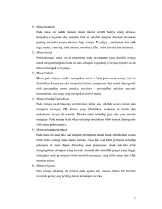 1) Minat Rekreasi
   Pada masa ini sudah muncul minat rekresi seperti halnya orang dewasa.
   Banyaknya hegiatan dan tuntutan baik di sekolah maupun dirumah dirasakan
   penting memiliki sarana rekreasi bagi remaja, Misalnya : permainan dan olah
   raga, santai, traveling, hobi, menari, membaca, film, radio, televisi dan melamun.
2) Minat Sosial
   Perkembangan minat sosial tergantung pada kesempatan yang dimiliki remaja
   untuk mengembangkan minta ini dan sebagian tergantung seberapa populer dia di
   dalam kelompok sebayanya.
3) Minat Pribadi
   Minat pada dirinya sendiri merupakan minat terkuat pada masa remaja, hal ini
   disebabkan karena mereka menyedari bahwa penerimaan dari sosial dipengaruhi
   oleh penampilan umum mereka, misalnya : penampilan, pakaian, prestasi,
   kemandirian, dan uang yang merupakan simbol status.
4) Minat terhadap Pendidikan
   Pada remaja awal biasanya memberikan kritik atas sekolah secara umum dan
   mengenai larangan, PR, kursus yang dibutuhkan, makanan di kantin dan
   mekanisme belajar di sekolah. Mereka kritis terhadap guru dan cara mereka
   mengajar. Pada remaja akhir sikap terhadap pendidikan lebih banyak dipengaruhi
   oleh minat pekerjaannya.
5) Minat terhadap pekerjaan
   Pada masa ini anak laki-laki maupun perempuan mulai untuk memikirkan secara
   lebih serius tentang masa depan mereka. Anak laki-laki lebih perhatian terhadap
   pekerjaan di masa depan dibanding anak perempuan. Anak laki-laki lebih
   menginginkan pekerjaan yang mewah, menarik dan memiliki gengsi yang tinggi,
   sedangkan anak perempuan lebih memilih pekerjaan yang lebih aman dan tidak
   menyita waktu.
6) Minat religious
   Para remaja sekarang ini tertarik pada agama dan merasa bahwa hal tersebut
   memiliki peran yang penting dalam kehidupan mereka.




                                                                                        7
 