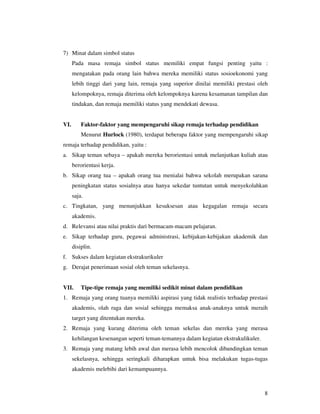 7) Minat dalam simbol status
      Pada masa remaja simbol status memiliki empat fungsi penting yaitu :
      mengatakan pada orang lain bahwa mereka memiliki status sosioekonomi yang
      lebih tinggi dari yang lain, remaja yang superior dinilai memiliki prestasi oleh
      kelompoknya, remaja diterima oleh kelompoknya karena kesamanan tampilan dan
      tindakan, dan remaja memiliki status yang mendekati dewasa.


VI.       Faktor-faktor yang mempengaruhi sikap remaja terhadap pendidikan
          Menurut Hurlock (1980), terdapat beberapa faktor yang mempengaruhi sikap
remaja terhadap pendidikan, yaitu :
a. Sikap teman sebaya – apakah mereka berorientasi untuk melanjutkan kuliah atau
      berorientasi kerja.
b. Sikap orang tua – apakah orang tua menialai bahwa sekolah merupakan sarana
      peningkatan status sosialnya atau hanya sekedar tuntutan untuk menyekolahkan
      saja.
c. Tingkatan, yang menunjukkan kesuksesan atau kegagalan remaja secara
      akademis.
d. Relevansi atau nilai praktis dari bermacam-macam pelajaran.
e. Sikap terhadap guru, pegawai administrasi, kebijakan-kebijakan akademik dan
      disiplin.
f. Sukses dalam kegiatan ekstrakurikuler
g. Derajat penerimaan sosial oleh teman sekelasnya.


VII.      Tipe-tipe remaja yang memiliki sedikit minat dalam pendidikan
1. Remaja yang orang tuanya memiliki aspirasi yang tidak realistis terhadap prestasi
      akademis, olah raga dan sosial sehingga memaksa anak-anaknya untuk meraih
      target yang ditentukan mereka.
2. Remaja yang kurang diterima oleh teman sekelas dan mereka yang merasa
      kehilangan kesenangan seperti teman-temannya dalam kegiatan ekstrakulikuler.
3. Remaja yang matang lebih awal dan merasa lebih mencolok dibandingkan teman
      sekelasnya, sehingga seringkali diharapkan untuk bisa melakukan tugas-tugas
      akademis melebihi dari kemampuannya.



                                                                                     8
 