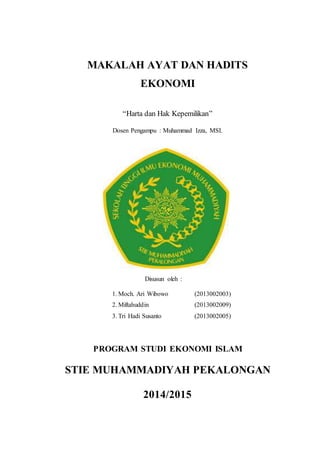MAKALAH AYAT DAN HADITS 
EKONOMI 
“Harta dan Hak Kepemilikan” 
Dosen Pengampu : Muhammad Izza, MSI. 
Disusun oleh : 
1. Moch. Ari Wibowo (2013002003) 
2. Miftahuddin (2013002009) 
3. Tri Hadi Susanto (2013002005) 
PROGRAM STUDI EKONOMI ISLAM 
STIE MUHAMMADIYAH PEKALONGAN 
2014/2015 
 