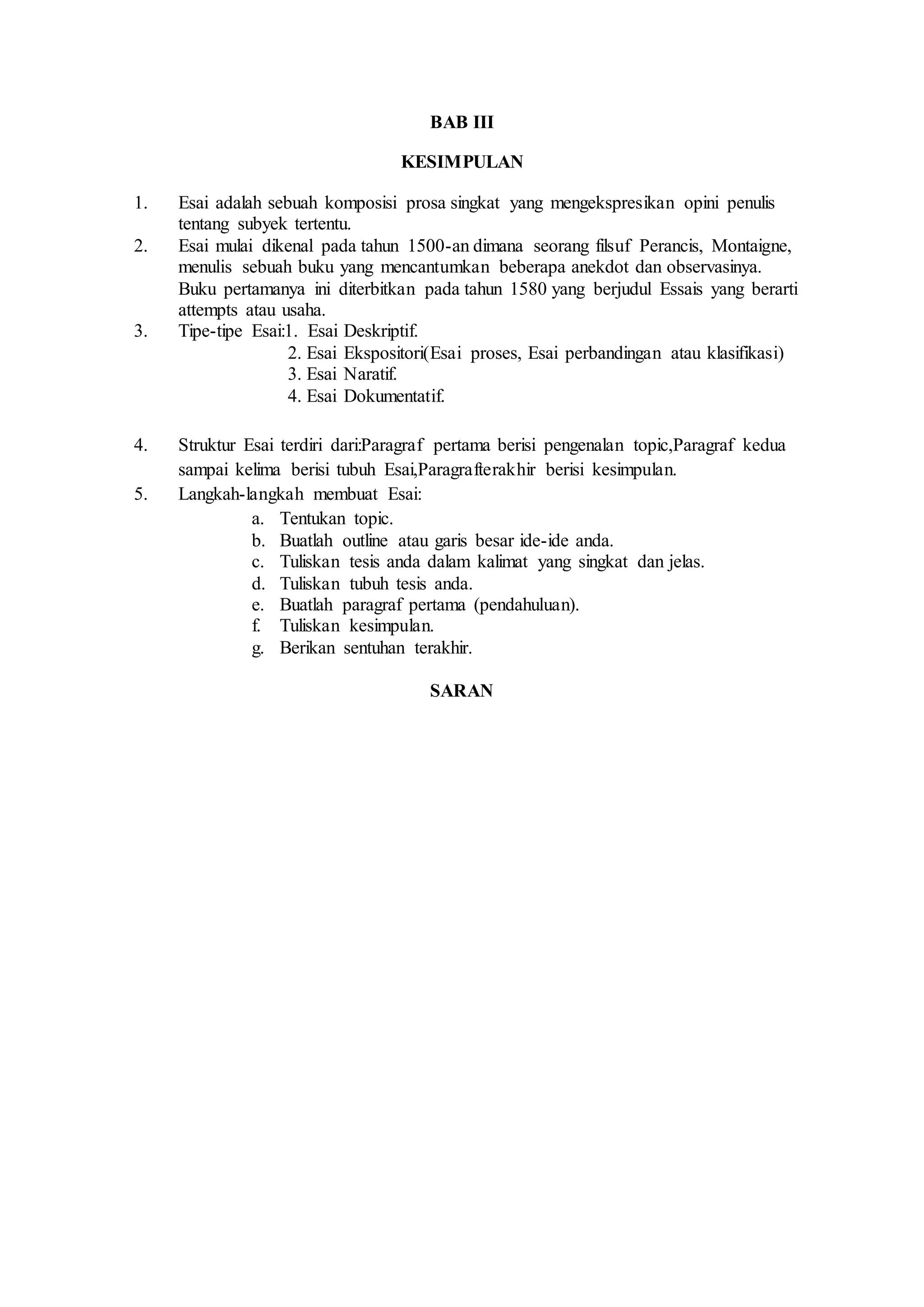 BAB III 
KESIMPULAN 
1. Esai adalah sebuah komposisi prosa singkat yang mengekspresikan opini penulis 
tentang subyek tertentu. 
2. Esai mulai dikenal pada tahun 1500-an dimana seorang filsuf Perancis, Montaigne, 
menulis sebuah buku yang mencantumkan beberapa anekdot dan observasinya. 
Buku pertamanya ini diterbitkan pada tahun 1580 yang berjudul Essais yang berarti 
attempts atau usaha. 
3. Tipe-tipe Esai:1. Esai Deskriptif. 
2. Esai Ekspositori(Esai proses, Esai perbandingan atau klasifikasi) 
3. Esai Naratif. 
4. Esai Dokumentatif. 
4. Struktur Esai terdiri dari:Paragraf pertama berisi pengenalan topic,Paragraf kedua 
sampai kelima berisi tubuh Esai,Paragrafterakhir berisi kesimpulan. 
5. Langkah-langkah membuat Esai: 
a. Tentukan topic. 
b. Buatlah outline atau garis besar ide-ide anda. 
c. Tuliskan tesis anda dalam kalimat yang singkat dan jelas. 
d. Tuliskan tubuh tesis anda. 
e. Buatlah paragraf pertama (pendahuluan). 
f. Tuliskan kesimpulan. 
g. Berikan sentuhan terakhir. 
SARAN 
 