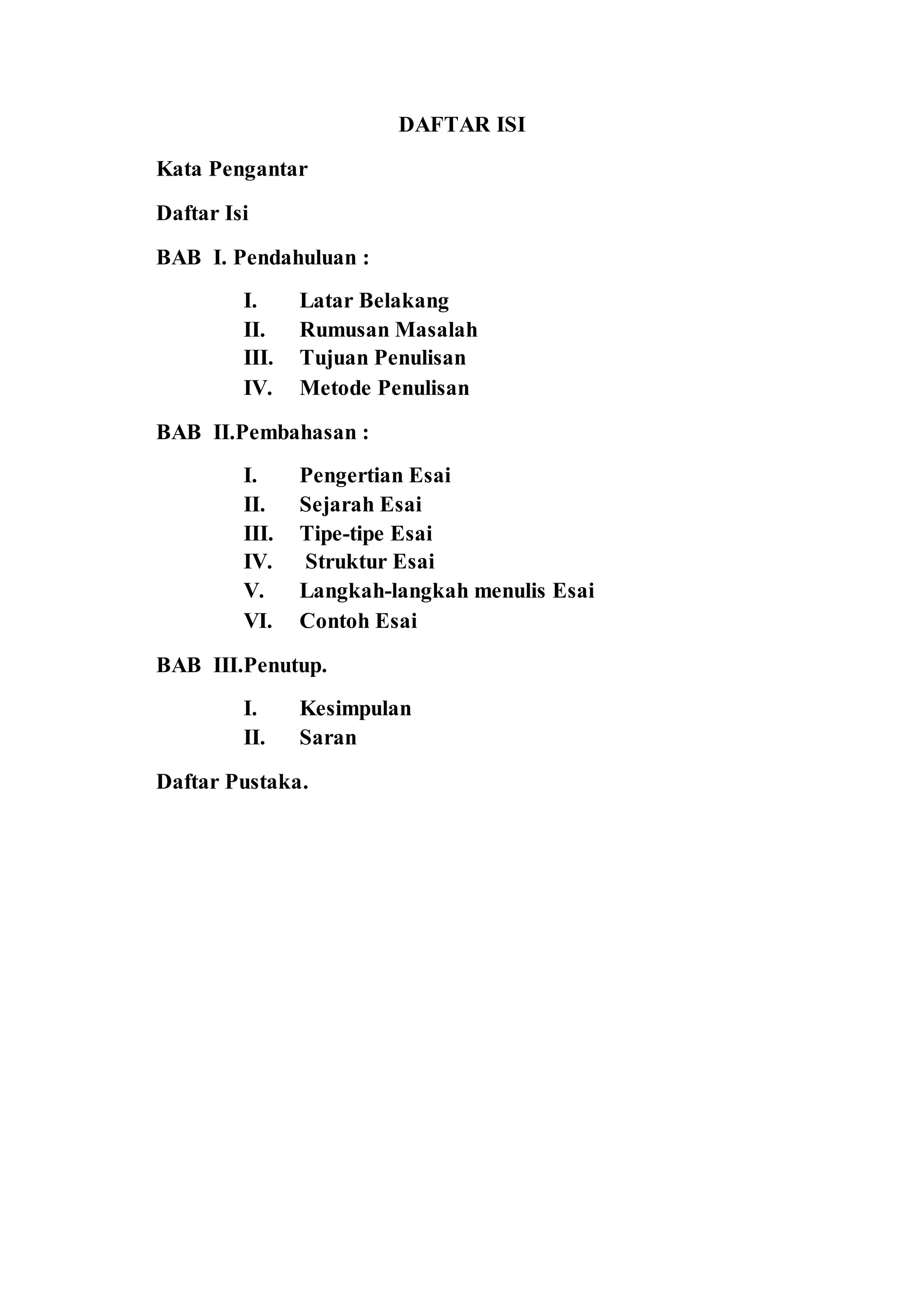 DAFTAR ISI 
Kata Pengantar 
Daftar Isi 
BAB I. Pendahuluan : 
I. Latar Belakang 
II. Rumusan Masalah 
III. Tujuan Penulisan 
IV. Metode Penulisan 
BAB II.Pembahasan : 
I. Pengertian Esai 
II. Sejarah Esai 
III. Tipe-tipe Esai 
IV. Struktur Esai 
V. Langkah-langkah menulis Esai 
VI. Contoh Esai 
BAB III.Penutup. 
I. Kesimpulan 
II. Saran 
Daftar Pustaka. 
 