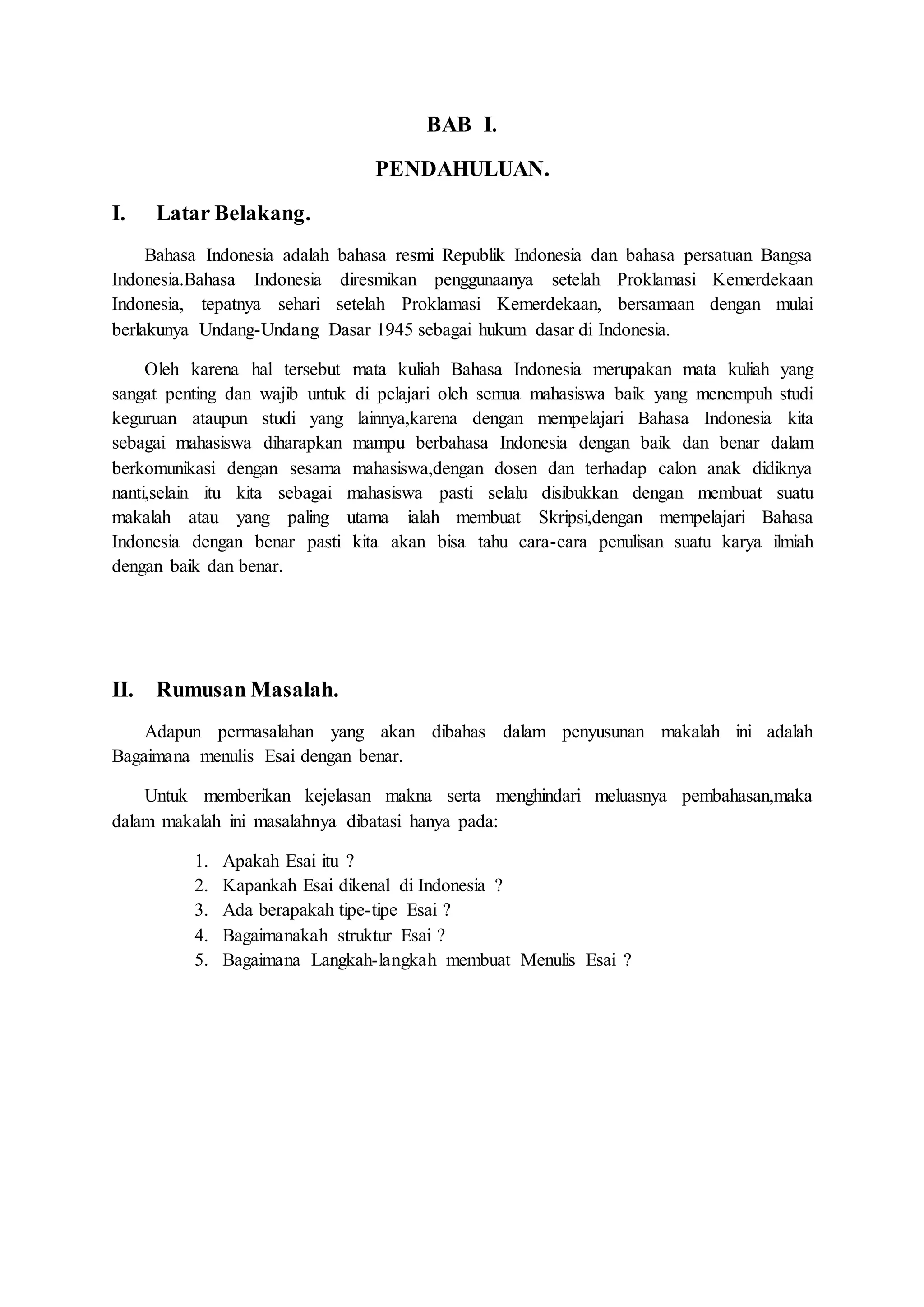 BAB I. 
PENDAHULUAN. 
I. Latar Belakang. 
Bahasa Indonesia adalah bahasa resmi Republik Indonesia dan bahasa persatuan Bangsa 
Indonesia.Bahasa Indonesia diresmikan penggunaanya setelah Proklamasi Kemerdekaan 
Indonesia, tepatnya sehari setelah Proklamasi Kemerdekaan, bersamaan dengan mulai 
berlakunya Undang-Undang Dasar 1945 sebagai hukum dasar di Indonesia. 
Oleh karena hal tersebut mata kuliah Bahasa Indonesia merupakan mata kuliah yang 
sangat penting dan wajib untuk di pelajari oleh semua mahasiswa baik yang menempuh studi 
keguruan ataupun studi yang lainnya,karena dengan mempelajari Bahasa Indonesia kita 
sebagai mahasiswa diharapkan mampu berbahasa Indonesia dengan baik dan benar dalam 
berkomunikasi dengan sesama mahasiswa,dengan dosen dan terhadap calon anak didiknya 
nanti,selain itu kita sebagai mahasiswa pasti selalu disibukkan dengan membuat suatu 
makalah atau yang paling utama ialah membuat Skripsi,dengan mempelajari Bahasa 
Indonesia dengan benar pasti kita akan bisa tahu cara-cara penulisan suatu karya ilmiah 
dengan baik dan benar. 
II. Rumusan Masalah. 
Adapun permasalahan yang akan dibahas dalam penyusunan makalah ini adalah 
Bagaimana menulis Esai dengan benar. 
Untuk memberikan kejelasan makna serta menghindari meluasnya pembahasan,maka 
dalam makalah ini masalahnya dibatasi hanya pada: 
1. Apakah Esai itu ? 
2. Kapankah Esai dikenal di Indonesia ? 
3. Ada berapakah tipe-tipe Esai ? 
4. Bagaimanakah struktur Esai ? 
5. Bagaimana Langkah-langkah membuat Menulis Esai ? 
 