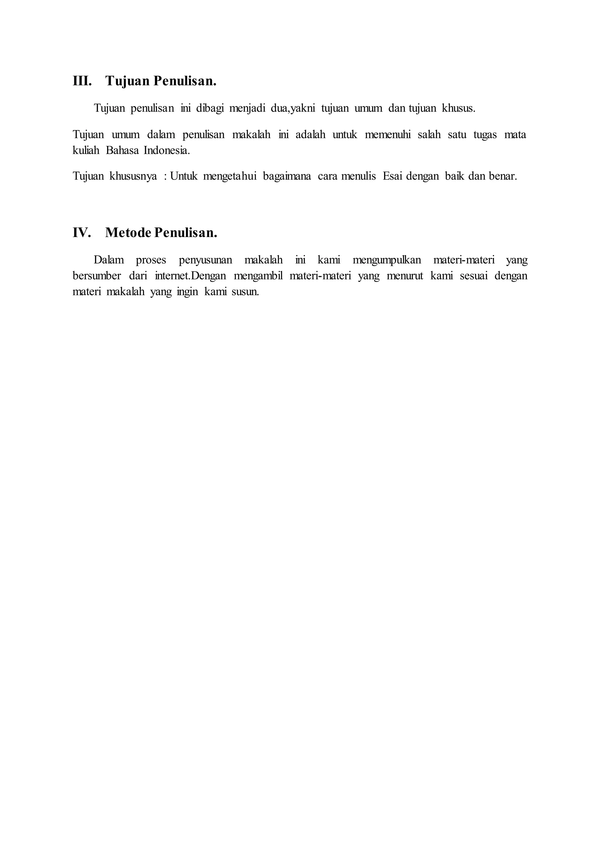 III. Tujuan Penulisan. 
Tujuan penulisan ini dibagi menjadi dua,yakni tujuan umum dan tujuan khusus. 
Tujuan umum dalam penulisan makalah ini adalah untuk memenuhi salah satu tugas mata 
kuliah Bahasa Indonesia. 
Tujuan khususnya : Untuk mengetahui bagaimana cara menulis Esai dengan baik dan benar. 
IV. Metode Penulisan. 
Dalam proses penyusunan makalah ini kami mengumpulkan materi-materi yang 
bersumber dari internet.Dengan mengambil materi-materi yang menurut kami sesuai dengan 
materi makalah yang ingin kami susun. 
 