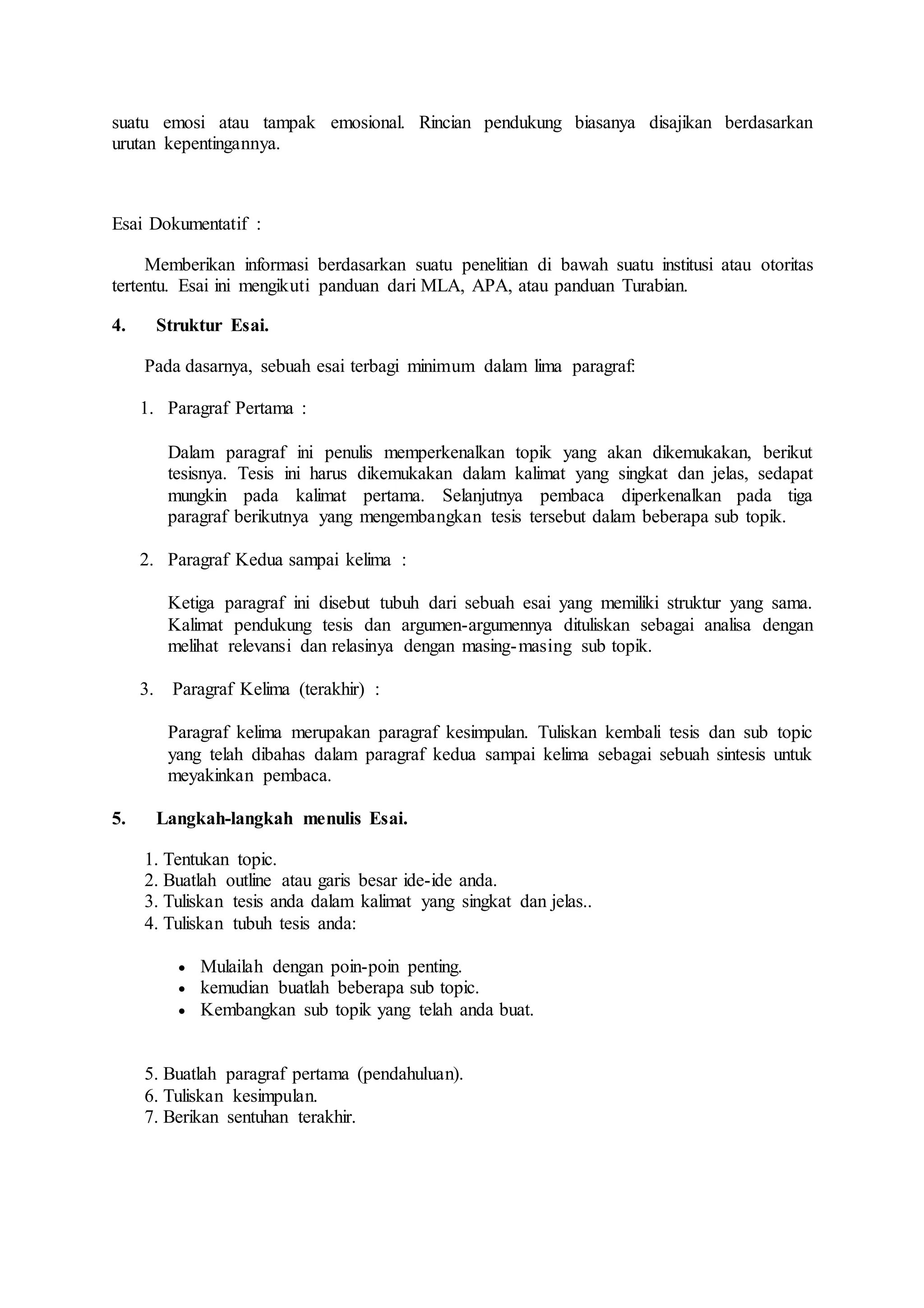 suatu emosi atau tampak emosional. Rincian pendukung biasanya disajikan berdasarkan 
urutan kepentingannya. 
Esai Dokumentatif : 
Memberikan informasi berdasarkan suatu penelitian di bawah suatu institusi atau otoritas 
tertentu. Esai ini mengikuti panduan dari MLA, APA, atau panduan Turabian. 
4. Struktur Esai. 
Pada dasarnya, sebuah esai terbagi minimum dalam lima paragraf: 
1. Paragraf Pertama : 
Dalam paragraf ini penulis memperkenalkan topik yang akan dikemukakan, berikut 
tesisnya. Tesis ini harus dikemukakan dalam kalimat yang singkat dan jelas, sedapat 
mungkin pada kalimat pertama. Selanjutnya pembaca diperkenalkan pada tiga 
paragraf berikutnya yang mengembangkan tesis tersebut dalam beberapa sub topik. 
2. Paragraf Kedua sampai kelima : 
Ketiga paragraf ini disebut tubuh dari sebuah esai yang memiliki struktur yang sama. 
Kalimat pendukung tesis dan argumen-argumennya dituliskan sebagai analisa dengan 
melihat relevansi dan relasinya dengan masing-masing sub topik. 
3. Paragraf Kelima (terakhir) : 
Paragraf kelima merupakan paragraf kesimpulan. Tuliskan kembali tesis dan sub topic 
yang telah dibahas dalam paragraf kedua sampai kelima sebagai sebuah sintesis untuk 
meyakinkan pembaca. 
5. Langkah-langkah menulis Esai. 
1. Tentukan topic. 
2. Buatlah outline atau garis besar ide-ide anda. 
3. Tuliskan tesis anda dalam kalimat yang singkat dan jelas.. 
4. Tuliskan tubuh tesis anda: 
 Mulailah dengan poin-poin penting. 
 kemudian buatlah beberapa sub topic. 
 Kembangkan sub topik yang telah anda buat. 
5. Buatlah paragraf pertama (pendahuluan). 
6. Tuliskan kesimpulan. 
7. Berikan sentuhan terakhir. 
 