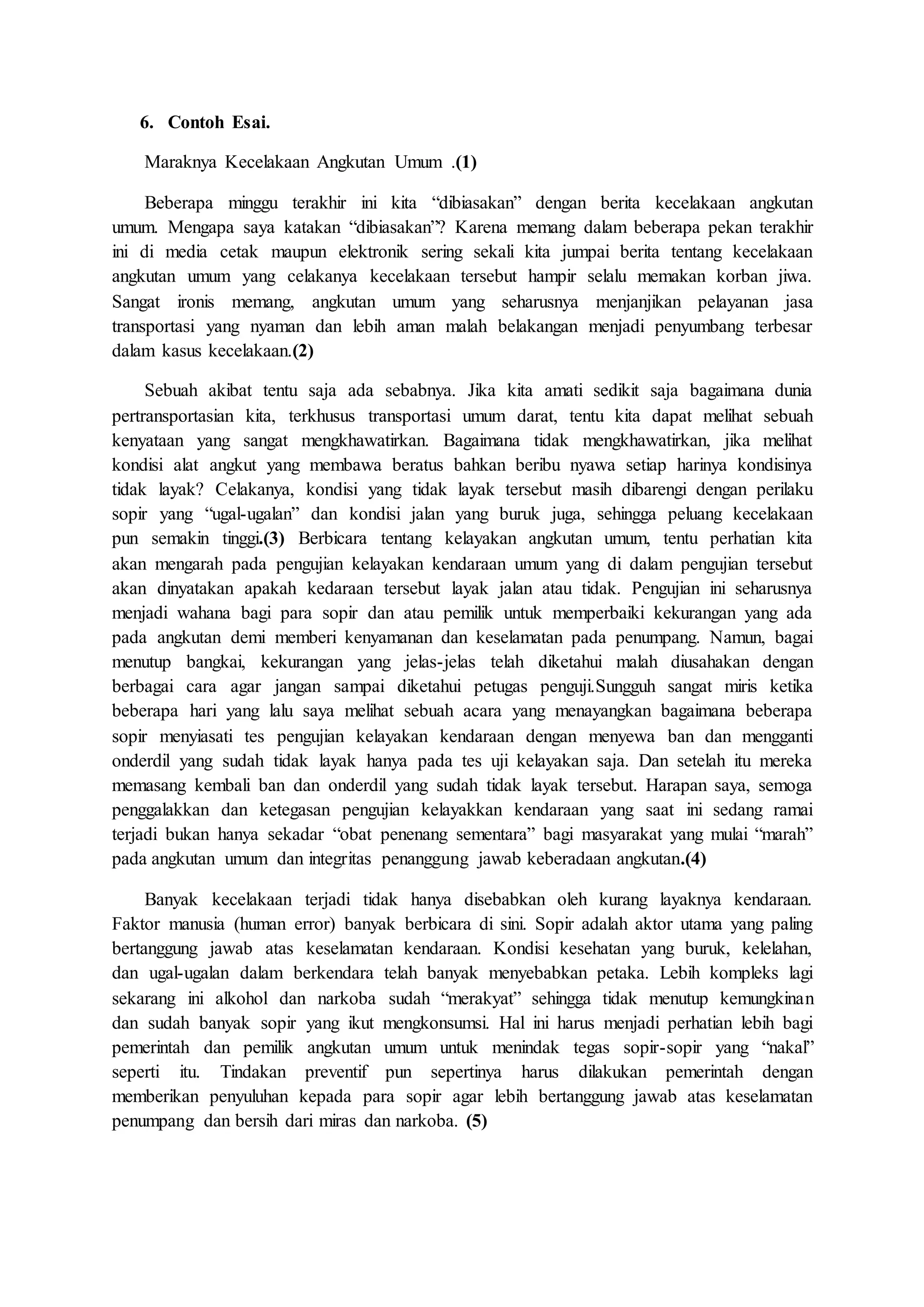 6. Contoh Esai. 
Maraknya Kecelakaan Angkutan Umum .(1) 
Beberapa minggu terakhir ini kita “dibiasakan” dengan berita kecelakaan angkutan 
umum. Mengapa saya katakan “dibiasakan”? Karena memang dalam beberapa pekan terakhir 
ini di media cetak maupun elektronik sering sekali kita jumpai berita tentang kecelakaan 
angkutan umum yang celakanya kecelakaan tersebut hampir selalu memakan korban jiwa. 
Sangat ironis memang, angkutan umum yang seharusnya menjanjikan pelayanan jasa 
transportasi yang nyaman dan lebih aman malah belakangan menjadi penyumbang terbesar 
dalam kasus kecelakaan.(2) 
Sebuah akibat tentu saja ada sebabnya. Jika kita amati sedikit saja bagaimana dunia 
pertransportasian kita, terkhusus transportasi umum darat, tentu kita dapat melihat sebuah 
kenyataan yang sangat mengkhawatirkan. Bagaimana tidak mengkhawatirkan, jika melihat 
kondisi alat angkut yang membawa beratus bahkan beribu nyawa setiap harinya kondisinya 
tidak layak? Celakanya, kondisi yang tidak layak tersebut masih dibarengi dengan perilaku 
sopir yang “ugal-ugalan” dan kondisi jalan yang buruk juga, sehingga peluang kecelakaan 
pun semakin tinggi.(3) Berbicara tentang kelayakan angkutan umum, tentu perhatian kita 
akan mengarah pada pengujian kelayakan kendaraan umum yang di dalam pengujian tersebut 
akan dinyatakan apakah kedaraan tersebut layak jalan atau tidak. Pengujian ini seharusnya 
menjadi wahana bagi para sopir dan atau pemilik untuk memperbaiki kekurangan yang ada 
pada angkutan demi memberi kenyamanan dan keselamatan pada penumpang. Namun, bagai 
menutup bangkai, kekurangan yang jelas-jelas telah diketahui malah diusahakan dengan 
berbagai cara agar jangan sampai diketahui petugas penguji.Sungguh sangat miris ketika 
beberapa hari yang lalu saya melihat sebuah acara yang menayangkan bagaimana beberapa 
sopir menyiasati tes pengujian kelayakan kendaraan dengan menyewa ban dan mengganti 
onderdil yang sudah tidak layak hanya pada tes uji kelayakan saja. Dan setelah itu mereka 
memasang kembali ban dan onderdil yang sudah tidak layak tersebut. Harapan saya, semoga 
penggalakkan dan ketegasan pengujian kelayakkan kendaraan yang saat ini sedang ramai 
terjadi bukan hanya sekadar “obat penenang sementara” bagi masyarakat yang mulai “marah” 
pada angkutan umum dan integritas penanggung jawab keberadaan angkutan.(4) 
Banyak kecelakaan terjadi tidak hanya disebabkan oleh kurang layaknya kendaraan. 
Faktor manusia (human error) banyak berbicara di sini. Sopir adalah aktor utama yang paling 
bertanggung jawab atas keselamatan kendaraan. Kondisi kesehatan yang buruk, kelelahan, 
dan ugal-ugalan dalam berkendara telah banyak menyebabkan petaka. Lebih kompleks lagi 
sekarang ini alkohol dan narkoba sudah “merakyat” sehingga tidak menutup kemungkinan 
dan sudah banyak sopir yang ikut mengkonsumsi. Hal ini harus menjadi perhatian lebih bagi 
pemerintah dan pemilik angkutan umum untuk menindak tegas sopir-sopir yang “nakal” 
seperti itu. Tindakan preventif pun sepertinya harus dilakukan pemerintah dengan 
memberikan penyuluhan kepada para sopir agar lebih bertanggung jawab atas keselamatan 
penumpang dan bersih dari miras dan narkoba. (5) 
 