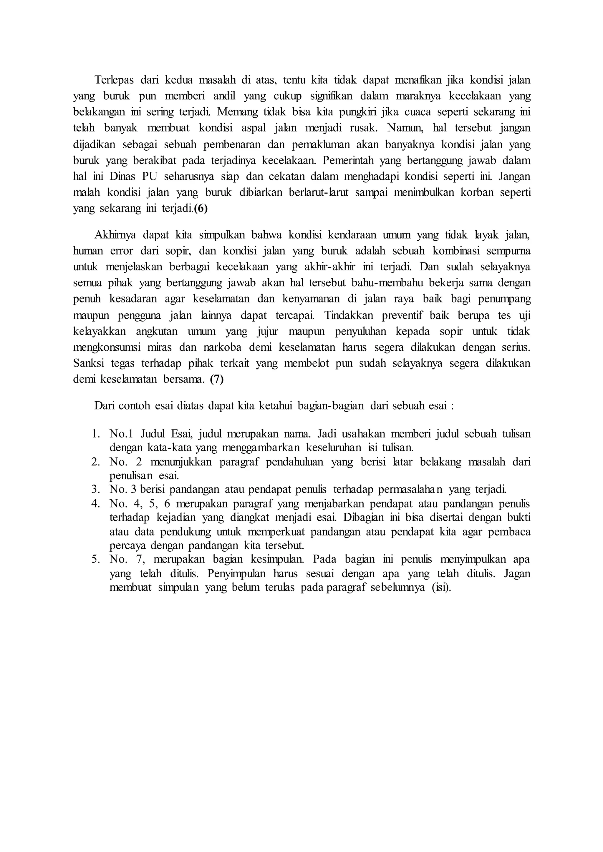 Terlepas dari kedua masalah di atas, tentu kita tidak dapat menafikan jika kondisi jalan 
yang buruk pun memberi andil yang cukup signifikan dalam maraknya kecelakaan yang 
belakangan ini sering terjadi. Memang tidak bisa kita pungkiri jika cuaca seperti sekarang ini 
telah banyak membuat kondisi aspal jalan menjadi rusak. Namun, hal tersebut jangan 
dijadikan sebagai sebuah pembenaran dan pemakluman akan banyaknya kondisi jalan yang 
buruk yang berakibat pada terjadinya kecelakaan. Pemerintah yang bertanggung jawab dalam 
hal ini Dinas PU seharusnya siap dan cekatan dalam menghadapi kondisi seperti ini. Jangan 
malah kondisi jalan yang buruk dibiarkan berlarut-larut sampai menimbulkan korban seperti 
yang sekarang ini terjadi.(6) 
Akhirnya dapat kita simpulkan bahwa kondisi kendaraan umum yang tidak layak jalan, 
human error dari sopir, dan kondisi jalan yang buruk adalah sebuah kombinasi sempurna 
untuk menjelaskan berbagai kecelakaan yang akhir-akhir ini terjadi. Dan sudah selayaknya 
semua pihak yang bertanggung jawab akan hal tersebut bahu-membahu bekerja sama dengan 
penuh kesadaran agar keselamatan dan kenyamanan di jalan raya baik bagi penumpang 
maupun pengguna jalan lainnya dapat tercapai. Tindakkan preventif baik berupa tes uji 
kelayakkan angkutan umum yang jujur maupun penyuluhan kepada sopir untuk tidak 
mengkonsumsi miras dan narkoba demi keselamatan harus segera dilakukan dengan serius. 
Sanksi tegas terhadap pihak terkait yang membelot pun sudah selayaknya segera dilakukan 
demi keselamatan bersama. (7) 
Dari contoh esai diatas dapat kita ketahui bagian-bagian dari sebuah esai : 
1. No.1 Judul Esai, judul merupakan nama. Jadi usahakan memberi judul sebuah tulisan 
dengan kata-kata yang menggambarkan keseluruhan isi tulisan. 
2. No. 2 menunjukkan paragraf pendahuluan yang berisi latar belakang masalah dari 
penulisan esai. 
3. No. 3 berisi pandangan atau pendapat penulis terhadap permasalahan yang terjadi. 
4. No. 4, 5, 6 merupakan paragraf yang menjabarkan pendapat atau pandangan penulis 
terhadap kejadian yang diangkat menjadi esai. Dibagian ini bisa disertai dengan bukti 
atau data pendukung untuk memperkuat pandangan atau pendapat kita agar pembaca 
percaya dengan pandangan kita tersebut. 
5. No. 7, merupakan bagian kesimpulan. Pada bagian ini penulis menyimpulkan apa 
yang telah ditulis. Penyimpulan harus sesuai dengan apa yang telah ditulis. Jagan 
membuat simpulan yang belum terulas pada paragraf sebelumnya (isi). 
 