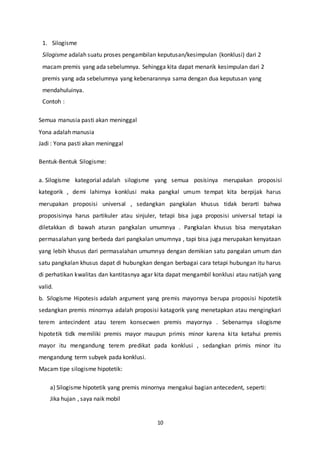 10
1. Silogisme
Silogisme adalah suatu proses pengambilan keputusan/kesimpulan (konklusi) dari 2
macam premis yang ada sebelumnya. Sehingga kita dapat menarik kesimpulan dari 2
premis yang ada sebelumnya yang kebenarannya sama dengan dua keputusan yang
mendahuluinya.
Contoh :
Semua manusia pasti akan meninggal
Yona adalah manusia
Jadi : Yona pasti akan meninggal
Bentuk-Bentuk Silogisme:
a. Silogisme kategorial adalah silogisme yang semua posisinya merupakan proposisi
kategorik , demi lahirnya konklusi maka pangkal umum tempat kita berpijak harus
merupakan proposisi universal , sedangkan pangkalan khusus tidak berarti bahwa
proposisinya harus partikuler atau sinjuler, tetapi bisa juga proposisi universal tetapi ia
diletakkan di bawah aturan pangkalan umumnya . Pangkalan khusus bisa menyatakan
permasalahan yang berbeda dari pangkalan umumnya , tapi bisa juga merupakan kenyataan
yang lebih khusus dari permasalahan umumnya dengan demikian satu pangalan umum dan
satu pangkalan khusus dapat di hubungkan dengan berbagai cara tetapi hubungan itu harus
di perhatikan kwalitas dan kantitasnya agar kita dapat mengambil konklusi atau natijah yang
valid.
b. Silogisme Hipotesis adalah argument yang premis mayornya berupa proposisi hipotetik
sedangkan premis minornya adalah proposisi katagorik yang menetapkan atau mengingkari
terem antecindent atau terem konsecwen premis mayornya . Sebenarnya silogisme
hipotetik tidk memiliki premis mayor maupun primis minor karena kita ketahui premis
mayor itu mengandung terem predikat pada konklusi , sedangkan primis minor itu
mengandung term subyek pada konklusi.
Macam tipe silogisme hipotetik:
a) Silogisme hipotetik yang premis minornya mengakui bagian antecedent, seperti:
Jika hujan , saya naik mobil
 