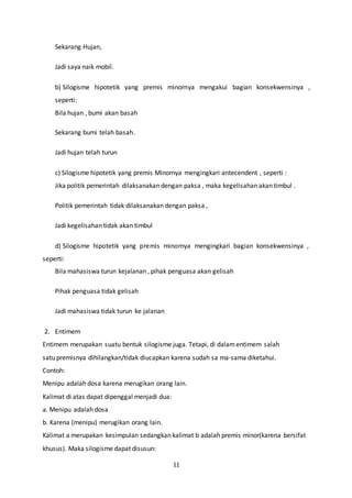 11
Sekarang Hujan,
Jadi saya naik mobil.
b) Silogisme hipotetik yang premis minornya mengakui bagian konsekwensinya ,
seperti:
Bila hujan , bumi akan basah
Sekarang bumi telah basah.
Jadi hujan telah turun
c) Silogisme hipotetik yang premis Minornya mengingkari antecendent , seperti :
Jika politik pemerintah dilaksanakan dengan paksa , maka kegelisahan akan timbul .
Politik pemerintah tidak dilaksanakan dengan paksa ,
Jadi kegelisahan tidak akan timbul
d) Silogisme hipotetik yang premis minornya mengingkari bagian konsekwensinya ,
seperti:
Bila mahasiswa turun kejalanan , pihak penguasa akan gelisah
Pihak penguasa tidak gelisah
Jadi mahasiswa tidak turun ke jalanan
2. Entimem
Entimem merupakan suatu bentuk silogisme juga. Tetapi, di dalamentimem salah
satu premisnya dihilangkan/tidak diucapkan karena sudah sa ma-sama diketahui.
Contoh:
Menipu adalah dosa karena merugikan orang lain.
Kalimat di atas dapat dipenggal menjadi dua:
a. Menipu adalah dosa
b. Karena (menipu) merugikan orang lain.
Kalimat a merupakan kesimpulan sedangkan kalimat b adalah premis minor(karena bersifat
khusus). Maka silogisme dapat disusun:
 