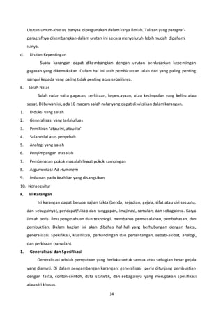 14
Urutan umum-khusus banyak dipergunakan dalamkarya ilmiah. Tulisan yang paragraf-
paragrafnya dikembangkan dalam urutan ini secara menyeluruh lebih mudah dipahami
isinya.
d. Urutan Kepentingan
Suatu karangan dapat dikembangkan dengan urutan berdasarkan kepentingan
gagasan yang dikemukakan. Dalam hal ini arah pembicaraan ialah dari yang paling penting
sampai kepada yang paling tidak penting atau sebaliknya.
E. Salah Nalar
Salah nalar yaitu gagasan, perkiraan, kepercayaan, atau kesimpulan yang keliru atau
sesat. Di bawah ini, ada 10 macam salah nalar yang dapat disaksikan dalamkarangan.
1. Diduksi yang salah
2. Generalisasi yang terlalu luas
3. Pemikiran ‘atau ini, atau itu’
4. Salah nilai atas penyebab
5. Analogi yang salah
6. Penyimpangan masalah
7. Pembenaran pokok masalah lewat pokok sampingan
8. Argumentasi Ad-Huminem
9. Imbauan pada keahlian yang disangsikan
10. Nonseguitur
F. Isi Karangan
Isi karangan dapat berupa sajian fakta (benda, kejadian, gejala, sifat atau ciri sesuatu,
dan sebagainya), pendapat/sikap dan tanggapan, imajinasi, ramalan, dan sebagainya. Karya
ilmiah berisi ilmu pengetahuan dan teknologi, membahas permasalahan, pembahasan, dan
pembuktian. Dalam bagian ini akan dibahas hal-hal yang berhubungan dengan fakta,
generalisasi, spekifikasi, klasifikasi, perbandingan dan pertentangan, sebab-akibat, analogi,
dan perkiraan (ramalan).
1. Generalisasi dan Spesifikasi
Generalisasi adalah pernyataan yang berlaku untuk semua atau sebagian besar gejala
yang diamati. Di dalam pengambangan karangan, generalisasi perlu ditunjang pembuktian
dengan fakta, contoh-contoh, data statistik, dan sebagainya yang merupakan spesifikasi
atau ciri khusus.
 
