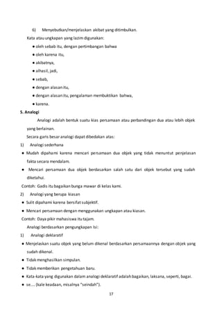 17
6) Menyebutkan/menjelaskan akibat yang ditimbulkan.
Kata atau ungkapan yang lazim digunakan:
● oleh sebab itu, dengan pertimbangan bahwa
● oleh karena itu,
● akibatnya,
● alhasil, jadi,
● sebab,
● dengan alasan itu,
● dengan alasan itu, pengalaman membuktikan bahwa,
● karena.
5. Analogi
Analogi adalah bentuk suatu kias persamaan atau perbandingan dua atau lebih objek
yang berlainan.
Secara garis besar analogi dapat dibedakan atas:
1) Analogi sederhana
● Mudah dipahami karena mencari persamaan dua objek yang tidak menuntut penjelasan
fakta secara mendalam.
● Mencari persamaan dua objek berdasarkan salah satu dari objek tersebut yang sudah
diketahui.
Contoh: Gadis itu bagaikan bunga mawar di kelas kami.
2) Analogi yang berupa kiasan
● Sulit dipahami karena bersifat subjektif.
● Mencari persamaan dengan menggunakan ungkapan atau kiasan.
Contoh: Daya pikir mahasiswa itu tajam.
Analogi berdasarkan pengungkapan Isi:
1) Analogi deklaratif
● Menjelaskan suatu objek yang belum dikenal berdasarkan persamaannya dengan objek yang
sudah dikenal.
● Tidak menghasilkan simpulan.
● Tidak memberikan pengetahuan baru.
● Kata-kata yang digunakan dalam analogi deklaratif adalah bagaikan, laksana, seperti, bagai.
● se.... (kale keadaan, misalnya “seindah”).
 