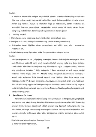 18
Contoh:
Ia berdiri di depan kelas dengan wajah merah padam. Matanya melotot bagaikan Batara
Kala yang sedang marah. Lalu, sambil meletakkan pistol dari tangan kirinya di meja, seperti
militer siap tembak musuh. Ia memukul meja di hadapannya, sambil berteriak tak
terkendali. Suaranya menggelegar, mengejutkan seperti guntur di musim panas. Semua
orang yang hadir terdiam dan mengerut seperti bekicot disiram garam.
2) Analogi induktif
● Menjelaskan suatu objek yang dapat memberikan pengetahuan baru.
● Menghasilkan suatu kesimpulan induktif yang khusus (bukan generalisasi).
● Kesimpulan dapat dijadikan dasar pengetahuan bagi objek yang lain, berdasarkan
persamaan ciri.
● Kata-kata yang sering digunakan: maka, dengan demikian, dengan begitu.
Contoh:
Pada pertengahan Juli 1981, Saya pergi ke kampus London University untuk mengikuti kuliah
pagi. Masih ada waktu 30 menit untuk mengikuti kuliah tersebut maka Saya dapat berjalan
santai sambil menikmati musim panas yang masih terasa sejuk. Di depan kampus, tiba-tiba
Saya mendengar teriakan, “ Halo Indonesia “. Saya menengok ke arah suara, sambil
bertanya, “ How do you know ? “ . Meraka bertiga menjawab dalam bahasa Indonesia, “
Mudah saja, walaupun Anda tampak seperti orang philipin, jalan Anda persis orang
Indonesia. Santai ! “. Dengan pengalaman itu, saya perlu mengubah jalan Saya. Walaupun
tidak secepat orang Inggris atau orang Eropa pada umumnya. Mereka benar. Orang berjalan
santai berisiko dicopet, dipalak, atau sejenisnya. Tegasnya, Saya harus berjalan cepat seperti
kebiasaan orang Eropa.
6. Ramalan dan Perkiraan
Ramalan adalah semacam inferensi yang berisi pernyataan tentang sesuatu yang terjadi
pada waktu yang akan datang. Ramalan dibedakan menjadi atas ramalan tidak ilmiah dan
ramalan ilmiah. Ramalan tidak ilmiah adalah ramalan yang diperoleh melalui prosedur yang
tidak ilmiah. Misalnya, sesuatu yang bersifat gaib. Ramalan ilmiah disusun berdasarkan hasil
penalaran ilmiah, perhitungan atas fakta, pengalaman empirik, pengujian, atau analisis
ilmiah.
Kata-kata yang lazim digunakan dalam perkiraan:
→ memperkirakan/diperkirakan,
 