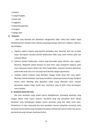 19
→ ditaksir,
→ sangat mungkin,
→ boleh jadi,
→ anggapan,
→ dapat diproyeksikan,
→ mungkin,
→ diduga akan.
G. Simpulan
Data yang dianalisis dan dievakuasi menghasilkan fakta. Fakta hasil analisis dapat
diinterpretasikan menjadi suatu simpulan yang dapat barupa: perkiraan, implikasi, inferensi,
atau tindakan.
a. Implikasi adalah simpulan yang bersifat melibatkan data. Misalnya: Sore hari ini tidak
hujan. Kesimpulan tersebut diambil berdasarkan fakta yang masih terlihat pada saat
simpulan dibuat.
b. Inferensi diambil berdasarkan analisis yang bersumber pada referensi atau rujukan.
Misalnya: Majapahit adalah kerajaan di Jawa timur yang mengalami kejayaan pada
masa kekuasaan Hayam Wuruk dan Patih Gajah Mada. Simpulan tersebut didasarkan
pada tanda-tanda atau sisa-sisa yang masih diamati sebagai argumentasi.
c. Tindakan adalah simpulan yang dilakukan sebagai tindak lanjut dari suatu kajian.
Misalnya: Setelah dilakukan studi yang mendalam, sebuah perusahaan hampir bangkrut
karena mesin teknologi yang digunakan sudah usang. Alternatif solusi, menjual
perusahaan dengan harga murah atau meminjam uang di bank untuk peremajaan
mesin produks.
H. Kesalahan dalam Bernalar
Ada pula kesalahan yang terjadi karena ketidaktahuan, disamping kesalahan yang
sengaja dibuat untuk tujuan tertentu. Kesalahan yang kita persoalkan disini adalah
kesalahan yang berhubungan dengan proses penalaran yang kita sebut salah nalar.
Pembahasan ini akan mencakup dua jenis kesalahan menurut penyebab utamanya, yaitu
kesalahan karena bahasa yang merupakan kesalahan informal dan karena materi dan proses
penalarannya yang merupan kesalahan formal.
 