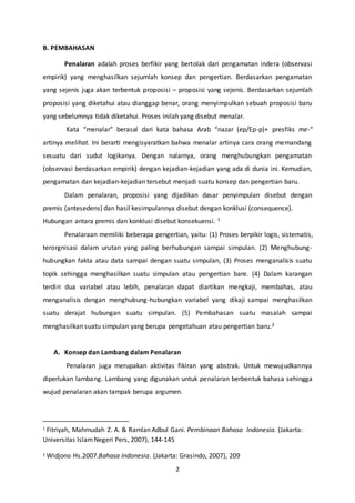 2
B. PEMBAHASAN
Penalaran adalah proses berfikir yang bertolak dari pengamatan indera (observasi
empirik) yang menghasilkan sejumlah konsep dan pengertian. Berdasarkan pengamatan
yang sejenis juga akan terbentuk proposisi – proposisi yang sejenis. Berdasarkan sejumlah
proposisi yang diketahui atau dianggap benar, orang menyimpulkan sebuah proposisi baru
yang sebelumnya tidak diketahui. Proses inilah yang disebut menalar.
Kata “menalar” berasal dari kata bahasa Arab “nazar (ep/Ep-p)+ presfiks me-“
artinya melihat. Ini berarti mengisyaratkan bahwa menalar artinya cara orang memandang
sesuatu dari sudut logikanya. Dengan nalarnya, orang menghubungkan pengamatan
(observasi berdasarkan empirik) dengan kejadian-kejadian yang ada di dunia ini. Kemudian,
pengamatan dan kejadian-kejadian tersebut menjadi suatu konsep dan pengertian baru.
Dalam penalaran, proposisi yang dijadikan dasar penyimpulan disebut dengan
premis (antesedens) dan hasil kesimpulannya disebut dengan konklusi (consequence).
Hubungan antara premis dan konklusi disebut konsekuensi. 1
Penalaraan memiliki beberapa pengertian, yaitu: (1) Proses berpikir logis, sistematis,
terorgnisasi dalam urutan yang paling berhubungan sampai simpulan. (2) Menghubung-
hubungkan fakta atau data sampai dengan suatu simpulan, (3) Proses menganalisis suatu
topik sehingga menghasilkan suatu simpulan atau pengertian bare. (4) Dalam karangan
terdiri dua variabel atau lebih, penalaran dapat diartikan mengkaji, membahas, atau
menganalisis dengan menghubung-hubungkan variabel yang dikaji sampai menghasilkan
suatu derajat hubungan suatu simpulan. (5) Pembahasan suatu masalah sampai
menghasilkan suatu simpulan yang berupa pengetahuan atau pengertian baru.2
A. Konsep dan Lambang dalam Penalaran
Penalaran juga merupakan aktivitas fikiran yang abstrak. Untuk mewujudkannya
diperlukan lambang. Lambang yang digunakan untuk penalaran berbentuk bahasa sehingga
wujud penalaran akan tampak berupa argumen.
1
Fitriyah, Mahmudah Z. A. & Ramlan Adbul Gani. Pembinaan Bahasa Indonesia. (Jakarta:
Universitas IslamNegeri Pers, 2007), 144-145
2 Widjono Hs.2007.Bahasa Indonesia. (Jakarta: Grasindo, 2007), 209
 
