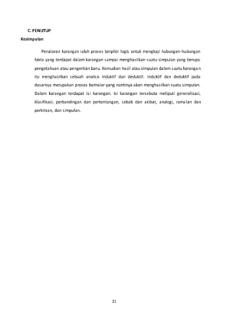 21
C. PENUTUP
Kesimpulan
Penalaran karangan ialah proses berpikir logis untuk mengkaji hubungan-hubungan
fakta yang terdapat dalam karangan sampai menghasilkan suatu simpulan yang berupa
pengetahuan atau pengertian baru. Kemudian hasil atau simpulan dalam suatu karangan
itu menghasilkan sebuah analisis induktif dan deduktif. Induktif dan deduktif pada
dasarnya merupakan proses bernalar yang nantinya akan menghasilkan suatu simpulan.
Dalam karangan terdapat isi karangan. Isi karangan tersebuta meliputi generalisasi,
klasifikasi, perbandingan dan pertentangan, sebab dan akibat, analogi, ramalan dan
perkiraan, dan simpulan.
 