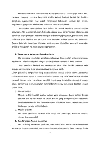 3
Kesimpulannya adalah pernyataan atau konsep yang abstrak. Lambangnya adalah kata,
Lambang proposisi Lambang beroposisi adalah kalimat (kalimat berita) dan lambing
penalaran. Argumentlah yang dapat menentukan kebeneran konklusi dari premis.
Argumentlah yang dapat menentukan kebenaran konklusi dan premis.
Berdasarkan paparan diatas jelas bahwa tiga bentuk pemikiran manusia adalah
aktivitas berfikir yang saling berkait. Tidak ada proporsi tanpa pengertian dan tidak akan ada
penalaran tanpa proposisi. Bersamaan dengan terbentuknya pengertian, perluasannya akan
terbentuk pula proposisi dan proposisi akan digunakan sebagai premis bagi penalaran.
Dengan kata lain, dapat juga dikatakan untuk menalar dibutuhkan proposisi, sedangkan
proposisi merupakan hasil dari rangkaian pengertian.
B. Syarat-syarat Kebenaran dalam Penalaran
Jika seseorang melakukan penalaran,maksudnya tentu adalah untuk menemukan
kebenaran. Kebenaran dapat dicapai jika syarat-syarat dalam menalar dapat dipenuhi.
Suatu penalaran bertolak dari pengetahuan yang sudah dimiliki seseorang akan
sesuatu yang memang benar atau sesuatu yang memang salah.
Dalam penalaran, pengetahuan yang dijadikan dasar konklusi adalah premis. Jadi semua
premis harus benar. Benar di sini harus meliputi sesuatu yang benar secara formal maupun
material. Formal berarti penalaran memiliki bentuk yang tepat diturunkan dari aturan-
aturan berfikir yang tepat, sedangkan material berarti isi atau bahan yang dijadikan sebagai
premis tepat.
1. Metode Induktif
Metode berfikir Induktif adalah metode yang digunakan dalam berfikir dengan
bertolak dari hal-hal khusus ke umum. Hukum yang disimpulkan pada fenomena
yang diselidiki berlaku bagi fenomena sejenis yang belum diteliti. Generalisasi adalah
bentuk dari metode berfikir induktif.
2. Metode Deduktif
Jika dalam penalaran, konklusi lebih sempit dari premisnya, penalaran tersebut
disebut dengan deduktif.
C. Penalaran dan Macam-macamnya
Jika seseorang melakukan penalaran, maksudnya tentu adalah untuk menemukan
kebenaran. Kebenaran dapat dicapai jika syarat-syarat dalam menalar dapat dipenuhi. Suatu
 