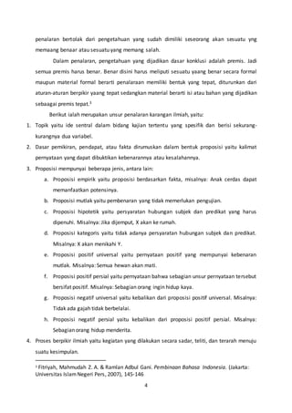 4
penalaran bertolak dari pengetahuan yang sudah dimiliki seseorang akan sesuatu yng
memaang benaar atau sesuatu yang memang salah.
Dalam penalaran, pengetahuan yang dijadikan dasar konklusi adalah premis. Jadi
semua premis harus benar. Benar disini harus meliputi sesuatu yaang benar secara formal
maupun material formal berarti penalaraan memiliki bentuk yang tepat, diturunkan dari
aturan-aturan berpikir yaang tepat sedangkan material berarti isi atau bahan yang dijadikan
sebaagai premis tepat.3
Berikut ialah merupakan unsur penalaran karangan ilmiah, yaitu:
1. Topik yaitu ide sentral dalam bidang kajian tertentu yang spesifik dan berisi sekurang-
kurangnya dua variabel.
2. Dasar pemikiran, pendapat, atau fakta dirumuskan dalam bentuk proposisi yaitu kalimat
pernyataan yang dapat dibuktikan kebenarannya atau kesalahannya.
3. Proposisi mempunyai beberapa jenis, antara lain:
a. Proposisi empirik yaitu proposisi berdasarkan fakta, misalnya: Anak cerdas dapat
memanfaatkan potensinya.
b. Proposisi mutlak yaitu pembenaran yang tidak memerlukan pengujian.
c. Proposisi hipotetik yaitu persyaratan hubungan subjek dan predikat yang harus
dipenuhi. Misalnya: Jika dijemput, X akan ke rumah.
d. Proposisi kategoris yaitu tidak adanya persyaratan hubungan subjek dan predikat.
Misalnya: X akan menikahi Y.
e. Proposisi positif universal yaitu pernyataan positif yang mempunyai kebenaran
mutlak. Misalnya: Semua hewan akan mati.
f. Proposisi positif persial yaitu pernyataan bahwa sebagian unsur pernyataan tersebut
bersifat positif. Misalnya: Sebagian orang ingin hidup kaya.
g. Proposisi negatif universal yaitu kebalikan dari proposisi positif universal. Misalnya:
Tidak ada gajah tidak berbelalai.
h. Proposisi negatif persial yaitu kebalikan dari proposisi positif persial. Misalnya:
Sebagian orang hidup menderita.
4. Proses berpikir ilmiah yaitu kegiatan yang dilakukan secara sadar, teliti, dan terarah menuju
suatu kesimpulan.
3 Fitriyah, Mahmudah Z. A. & Ramlan Adbul Gani. Pembinaan Bahasa Indonesia. (Jakarta:
Universitas IslamNegeri Pers, 2007), 145-146
 