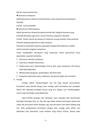 6
Macam-macam generalisasi
 Generalisasi Sempurna
Adalah generalisasi dimana seluruh fenomena yang menjadi dasar penyimpulan
diselidiki.
Contoh: sensus penduduk
 Generalisasi Tidak Sempurna
Adalah generalisasi dimana kesimpulan diambil dari sebagian fenomena yang
diselidiki diterapkan juga untuk semua fenomena yang belum diselidiki.
Contoh: Hampir seluruh pria dewasa di Indonesia senang memakai celana pantalon.
Prosedur pengujian generalisasi tidak sempurna
Generalisasi yang tidak sempurna juga dapat menghasilkan kebenaran apabila
melalui prosedur pengujian yang benar.
Untuk mendapatkan kesimpulan yang terpercaya, dalam generalisasi harus
diperhatikan sejumlah hal berikut.
1. Data harus memadai jumlahnya.
2. Data harus mewakili keseluruhan.
3. Pengecualian harus diperhitungkan karena data yang mempunyai sifat khusus
tidak dapat digunakan.
4. Melaksanakan pengujian, perbandingan, klasifikasi data.
5. Pernyataan generalisasi jelas, sederhana, menyeluruh padat, dan sistematis.
b. Analogi
Analogi adalah membandingkan dua hal yang banyak persamaanya.
Kesimpulan yang diambil dengan jalan analogi, yakni kesimpulan dari pendapat
khusus dari beberapa pendapat khusus yang lain, dengan cara membandingkan
situasi yang satu dengan yang sebelumnya.
Dalam berfikir Analogis, kita meletakan suatu hubungan baru berdasarkan
hubungan-hubungan baru itu. Dan kita juga dapat menarik kesimpulan bahwa jika
sudah ada persamaan dalam berbagai segi, ada persamaan pula dalam bidang yang
lain. Pada pembentukan kesimpulan dengan jalan analogi, jalan pikiran kita
didasarkan atas persamaan suatu keadaan yang khusus lainnya. Karena pada
 
