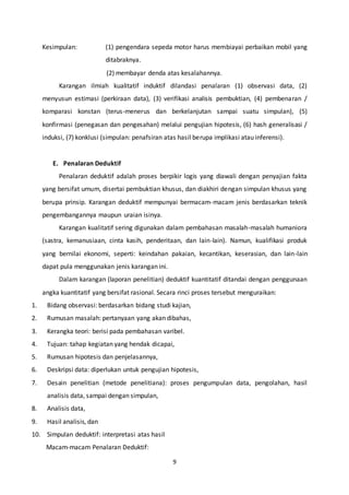 9
Kesimpulan: (1) pengendara sepeda motor harus membiayai perbaikan mobil yang
ditabraknya.
(2) membayar denda atas kesalahannya.
Karangan ilmiah kualitatif induktif dilandasi penalaran (1) observasi data, (2)
menyusun estimasi (perkiraan data), (3) verifikasi analisis pembuktian, (4) pembenaran /
komparasi konstan (terus-menerus dan berkelanjutan sampai suatu simpulan), (5)
konfirmasi (penegasan dan pengesahan) melalui pengujian hipotesis, (6) hash generalisasi /
induksi, (7) konklusi (simpulan: penafsiran atas hasil berupa implikasi atau inferensi).
E. Penalaran Deduktif
Penalaran deduktif adalah proses berpikir logis yang diawali dengan penyajian fakta
yang bersifat umum, disertai pembuktian khusus, dan diakhiri dengan simpulan khusus yang
berupa prinsip. Karangan deduktif mempunyai bermacam-macam jenis berdasarkan teknik
pengembangannya maupun uraian isinya.
Karangan kualitatif sering digunakan dalam pembahasan masalah-masalah humaniora
(sastra, kemanusiaan, cinta kasih, penderitaan, dan lain-lain). Namun, kualifikasi produk
yang bernilai ekonomi, seperti: keindahan pakaian, kecantikan, keserasian, dan lain-lain
dapat pula menggunakan jenis karangan ini.
Dalam karangan (laporan penelitian) deduktif kuantitatif ditandai dengan penggunaan
angka kuantitatif yang bersifat rasional. Secara rinci proses tersebut menguraikan:
1. Bidang observasi: berdasarkan bidang studi kajian,
2. Rumusan masalah: pertanyaan yang akan dibahas,
3. Kerangka teori: berisi pada pembahasan varibel.
4. Tujuan: tahap kegiatan yang hendak dicapai,
5. Rumusan hipotesis dan penjelasannya,
6. Deskripsi data: diperlukan untuk pengujian hipotesis,
7. Desain penelitian (metode penelitiana): proses pengumpulan data, pengolahan, hasil
analisis data, sampai dengan simpulan,
8. Analisis data,
9. Hasil analisis, dan
10. Simpulan deduktif: interpretasi atas hasil
Macam-macam Penalaran Deduktif:
 