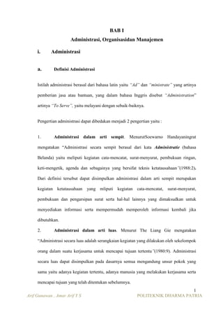 BAB I
Administrasi, Organisasidan Manajemen
i.
a.

Administrasi
Definisi Administrasi

Istilah administrasi berasal dari bahasa latin yaitu “Ad” dan “ministrate” yang artinya
pemberian jasa atau bantuan, yang dalam bahasa Inggris disebut “Administration”
artinya “To Serve”, yaitu melayani dengan sebaik-baiknya.

Pengertian administrasi dapat dibedakan menjadi 2 pengertian yaitu :

1.

Administrasi dalam arti sempit. MenurutSoewarno Handayaningrat

mengatakan “Administrasi secara sempit berasal dari kata Administratie (bahasa
Belanda) yaitu meliputi kegiatan cata-mencatat, surat-menyurat, pembukuan ringan,
keti-mengetik, agenda dan sebagainya yang bersifat teknis ketatausahaan”(1988:2).
Dari definisi tersebut dapat disimpulkan administrasi dalam arti sempit merupakan
kegiatan ketatausahaan

yang mliputi kegiatan cata-mencatat, surat-menyurat,

pembukuan dan pengarsipan surat serta hal-hal lainnya yang dimaksudkan untuk
menyediakan informasi serta mempermudah memperoleh informasi kembali jika
dibutuhkan.
2.

Administrasi dalam arti luas. Menurut The Liang Gie mengatakan

“Administrasi secara luas adalah serangkaian kegiatan yang dilakukan oleh sekelompok
orang dalam suatu kerjasama untuk mencapai tujuan tertentu”(1980:9). Administrasi
secara luas dapat disimpulkan pada dasarnya semua mengandung unsur pokok yang
sama yaitu adanya kegiatan tertentu, adanya manusia yang melakukan kerjasama serta
mencapai tujuan yang telah ditentukan sebelumnya.
Arif Gunawan , Amar Arif Y S

1
POLITEKNIK DHARMA PATRIA

 