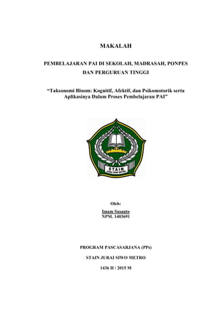 MAKALAH
PEMBELAJARAN PAI DI SEKOLAH, MADRASAH, PONPES
DAN PERGURUAN TINGGI
“Taksonomi Bloom: Kognitif, Afektif, dan Psikomotorik serta
Aplikasinya Dalam Proses Pembelajaran PAI”
Oleh:
Imam Susanto
NPM. 1403691
PROGRAM PASCASARJANA (PPs)
STAIN JURAI SIWO METRO
1436 H / 2015 M
 