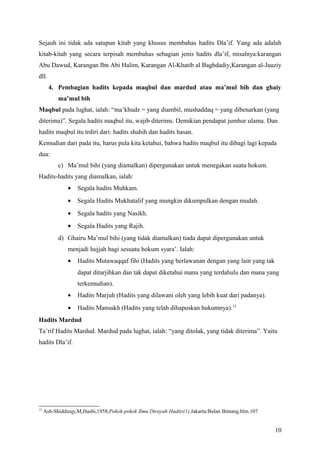 Sejauh ini tidak ada satupun kitab yang khusus membahas hadits Dla’if. Yang ada adalah
kitab-kitab yang secara terpisah membahas sebagian jenis hadits dla’if, misalnya:karangan
Abu Dawud, Karangan Ibn Abi Halim, Karangan Al-Khatib al Baghdadiy,Karangan al-Jauziy
dll.
       4. Pembagian hadits kepada maqbul dan mardud atau ma’mul bih dan ghaiy
           ma’mul bih
Maqbul pada lughat, ialah: “ma’khudz = yang diambil, mushaddaq = yang dibenarkan (yang
diterima)”. Segala hadits maqbul itu, wajib diterims. Demikian pendapat jumhur ulama. Dan
hadits maqbul itu trdiri dari: hadits shahih dan hadits hasan.
Kemudian dari pada itu, harus pula kita ketahui, bahwa hadits maqbul itu dibagi lagi kepada
dua:
           c) Ma’mul bihi (yang diamalkan) dipergunakan untuk menegakan suatu hokum.
Hadits-hadits yang diamalkan, ialah:
               •   Segala hadits Muhkam.
               •   Segala Hadits Mukhatalif yang mungkin dikumpulkan dengan mudah.
               •   Segala hadits yang Nasikh.
               •   Segala Hadits yang Rajih.
           d) Ghairu Ma’mul bihi (yang tidak diamalkan) tiada dapat dipergunakan untuk
               menjadi hujjah bagi sesuatu hokum syara’. Ialah:
               •   Hadits Mutawaqqaf fihi (Hadits yang berlawanan dengan yang lain yang tak
                   dapat ditarjihkan dan tak dapat diketahui mana yang terdahulu dan mana yang
                   terkemudian).
               •   Hadits Marjuh (Hadits yang dilawani oleh yang lebih kuat dari padanya).
               •   Hadits Mansukh (Hadits yang telah dihapuskan hukumnya).15
Hadits Mardud
Ta’rif Hadits Mardud. Mardud pada lughat, ialah: “yang ditolak, yang tidak diterima”. Yaitu
hadits Dla’if.




15
     Ash-Shiddieqy,M,Hasbi,1958,Pokok-pokok Ilmu Dirayah Hadits(1).Jakarta:Bulan Bintang.hlm.107


                                                                                                   10
 