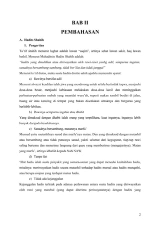 BAB II
                                PEMBAHASAN
A. Hadits Shahih
   1. Pengertian
Ta’rif shahih menurut lughat adalah lawan “saqim”, artinya sehat lawan sakit, haq lawan
bathil. Menurut Muhaditsin Hadits Shahih adalah:
“hadits yang dinulilkan atau diriwayatkan oleh rawi-rawi yanbg adil, sempurna ingatan,
sanadnya bersambung-sambung, tidak ber’ilat dan tidak janggal”
Menurut ta’rif diatas, maka suatu hadits dinilai sahih apabila memenuhi syarat:
       a) Rawinya bersifat adil
Menurut al-razzi keadilan ialah jiwa yang mendorong untuk selalu bertindak taqwa, menjauhi
dosa-dosa besar, menjauhi kebiasaan melakukan dosa-dosa kecil dan meninggalkan
perbuatan-perbuatan mubah yang menodai wuru’ah, seperti makan sambil berdiri di jalan,
buang air atau kencing di tempat yang bukan disediakan untuknya dan bergurau yang
berlebih-lebihan.
       b) Rawinya sempurna ingatan atau dhabit
Yang dimaksud dengan dhabit ialah orang yang terpelihara, kuat ingatnya, ingatnya lebih
banyak daripada kesalahannya.
       c) Sanadnya bersambung, matannya marfu’
Musnad yaitu mutashilnya sanad dan marfu’nya matan. Dan yang dimaksud dengan mutashil
atau bersambung atau tidak putusnya sanad, yakni selamat dari keguguran, tiap-tap rawi
saling bertemu dan menerima langsung dari gueu yang memberinya (mengajarinya). Matan
yang marfu’, artinya idhafah kepada Nabi SAW.
       d) Tanpa ilat
‘Illat hadis ialah suatu penyakit yang samara-samar yang dapat menodai keshahihan hadis,
misalnya: meriwayatkan hadis secara mutashil terhadap hadits mursal atau hadits munqathi,
atau berupa sisipan yang terdapat matan hadis.
       e) Tidak ada kejanggalan
Kejanggalan hadis terletak pada adanya perlawanan antara suatu hadits yang diriwayatkan
oleh rawi yang mawbul (yang dapat diterima periwayatannya) dengan hadits yang




                                                                                        2
 