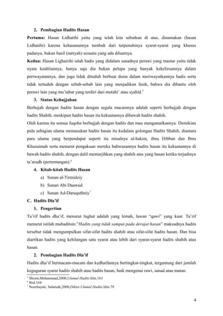 2. Pembagian Hadits Hasan
Pertama: Hasan Lidhatihi yaitu yang telah kita sebutkan di atas, dinamakan (hasan
Lidhatihi) karena kehasanannya tumbuh dari terpenuhinya syarat-syarat yang khusus
padanya, bukan hasil (natiyah) sesuatu yang ada diluarnya.
Kedua: Hasan Lighairihi ialah hadis yang didalam sanadnya perawi yang mastur yaitu tidak
nyata keahliannya, hanya saja dia bukan pelupa yang banyak kekeliruannya dalam
periwayatannya, dan juga tidak dituduh berbuat dusta dalam meriwayatkannya hadis serta
tidak tertuduh dengan sebab-sebab lain yang menjadikan fasik, bahwa dia dibantu oleh
perawi lain yang mu’tabar yang terdiri dari mutabi’ atau syahid.5
    3. Status Kehujjahan
Berhujah dengan hadits hasan dengan segala macamnya adalah seperti berhujjah dengan
hadits Shahih, meskipun hadits hasan itu kekuatannya dibawah hadits shahih.
Oleh karena itu semua fuqoha berhujjah dengan hadits dan mau mengamalkannya. Demikian
pula sebagian ulama memasukan hadits hasan itu kedalam golongan Hadits Shahih, diantara
para ulama yang berpendapat seperti itu misalnya al-hakim, ibnu Hibban dan Ibnu
Khuzaimah serta menurut pengakuan mereka bahwasannya hadits hasan itu kekuatannya di
bawah hadits shahih, dengan dalil mentarjihkan yang shahih atas yang hasan ketika terjadinya
ta’arudh (pertentangan).6
    4. Kitab-kitab Hadits Hasan
         a) Sunan al-Tirmidziy
         b) Sunan Abi Daawud
         c) Sunan Ad-Daruquthniy7
C. Hadits Dla’if
    1. Pengertian
Ta’rif hadits dha’if, menurut lughat adalah yang lemah, lawan “qawi” yang kuat. Ta’rif
menurut istilah muhaditsin:”Hadits yang tidak sampai pada derajat hasan” maksudnya hadits
tersebut tidak mengumpulkan sifat-sifat hadits shahih atau sifat-sifat hadits hasan. Dan bisa
diartikan hadits yang kehilangan satu syarat atau lebih dari syarat-syarat hadits shahih atau
hasan.
    2. Pembagian Hadits Dla’if
Hadits dha’if bermacam-macam dan kedhaifannya bertingkat-tingkat, tergantung dari jumlah
keguguran syarat hadits shahih atau hadits hasan, baik mengenai rawi, sanad atau matan.
5
  Shoim,Mohammad,2000,Ulumul Hadits.hlm.163
6
  Ibid.164
7
  Noorhayati, Salamah,2000,Diktat Ulumul Hadits.hlm.79


                                                                                           4
 