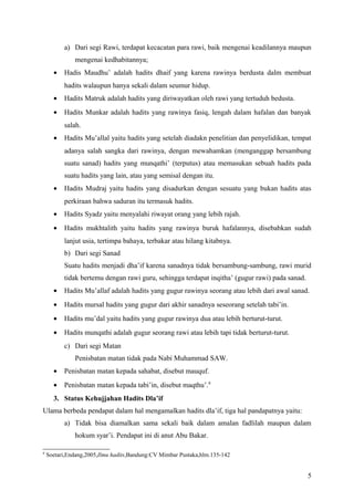 a) Dari segi Rawi, terdapat kecacatan para rawi, baik mengenai keadilannya maupun
              mengenai kedhabitannya;
      •   Hadis Maudhu’ adalah hadits dhaif yang karena rawinya berdusta dalm membuat
          hadits walaupun hanya sekali dalam seumur hidup.
      •   Hadits Matruk adalah hadits yang diriwayatkan oleh rawi yang tertuduh bedusta.
      •   Hadits Munkar adalah hadits yang rawinya fasiq, lengah dalam hafalan dan banyak
          salah.
      •   Hadits Mu’allal yaitu hadits yang setelah diadakn penelitian dan penyelidikan, tempat
          adanya salah sangka dari rawinya, dengan mewahamkan (menganggap bersambung
          suatu sanad) hadits yang munqathi’ (terputus) atau memasukan sebuah hadits pada
          suatu hadits yang lain, atau yang semisal dengan itu.
      •   Hadits Mudraj yaitu hadits yang disadurkan dengan sesuatu yang bukan hadits atas
          perkiraan bahwa saduran itu termasuk hadits.
      •   Hadits Syadz yaitu menyalahi riwayat orang yang lebih rajah.
      •   Hadits mukhtalith yaitu hadits yang rawinya buruk hafalannya, disebabkan sudah
          lanjut usia, tertimpa bahaya, terbakar atau hilang kitabnya.
          b) Dari segi Sanad
          Suatu hadits menjadi dha’if karena sanadnya tidak bersambung-sambung, rawi murid
          tidak bertemu dengan rawi guru, sehingga terdapat inqitha’ (gugur rawi) pada sanad.
      •   Hadits Mu’allaf adalah hadits yang gugur rawinya seorang atau lebih dari awal sanad.
      •   Hadits mursal hadits yang gugur dari akhir sanadnya seseorang setelah tabi’in.
      •   Hadits mu’dal yaitu hadits yang gugur rawinya dua atau lebih berturut-turut.
      •   Hadits munqathi adalah gugur seorang rawi atau lebih tapi tidak berturut-turut.
          c) Dari segi Matan
              Penisbatan matan tidak pada Nabi Muhammad SAW.
      •   Penisbatan matan kepada sahabat, disebut mauquf.
      •   Penisbatan matan kepada tabi’in, disebut maqthu’.8
      3. Status Kehujjahan Hadits Dla’if
Ulama berbeda pendapat dalam hal mengamalkan hadits dla’if, tiga hal pandapatnya yaitu:
          a) Tidak bisa diamalkan sama sekali baik dalam amalan fadlilah maupun dalam
              hokum syar’i. Pendapat ini di anut Abu Bakar.

8
    Soetari,Endang,2005,Ilmu hadits,Bandung:CV Mimbar Pustaka,hlm.135-142


                                                                                                5
 